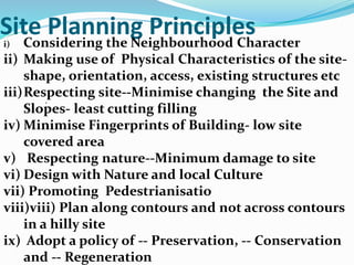 Site Planning Principles
.
i) Considering the Neighbourhood Character
ii) Making use of Physical Characteristics of the site-
shape, orientation, access, existing structures etc
iii)Respecting site--Minimise changing the Site and
Slopes- least cutting filling
iv) Minimise Fingerprints of Building- low site
covered area
v) Respecting nature--Minimum damage to site
vi) Design with Nature and local Culture
vii) Promoting Pedestrianisatio
viii)viii) Plan along contours and not across contours
in a hilly site
ix) Adopt a policy of -- Preservation, -- Conservation
and -- Regeneration
 