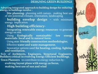 DESIGNING GREEN BUILDINGS
•Adopting integrated approach to building design for reducing
energy in buildings involve :
Site planning- planning with nature, making best use
of site potential/climate, orientation, landscaping
building envelop design – with minimum
energy implication
High building efficiency-
Integrating renewable energy resources- to generate
energy on site.
Using Ecologically sustainable/ low energy
materials- local and in natural form.
Using eco- friendly construction methodologies.
Effective water and waste management.
Innovative options used for heating, cooling, lighting
and ventilation.
•Role of Architects, Engineers, Structural Engineers,
Builders critical in evolving Energy Efficient buildings.
•Town Planners to contribute to energy reduction by :
evolving layout plans with energy as focus,
making best use of sun and wind
 