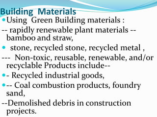 Building Materials
Using Green Building materials :
-- rapidly renewable plant materials --
bamboo and straw,
 stone, recycled stone, recycled metal ,
--- Non-toxic, reusable, renewable, and/or
recyclable Products include--
- Recycled industrial goods,
-- Coal combustion products, foundry
sand,
--Demolished debris in construction
projects.
 