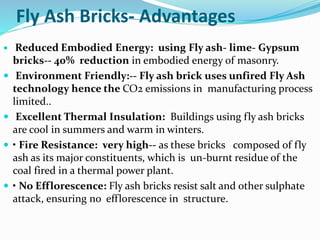 Fly Ash Bricks- Advantages
 Reduced Embodied Energy: using Fly ash- lime- Gypsum
bricks-- 40% reduction in embodied energy of masonry.
 Environment Friendly:-- Fly ash brick uses unfired Fly Ash
technology hence the CO2 emissions in manufacturing process
limited..
 Excellent Thermal Insulation: Buildings using fly ash bricks
are cool in summers and warm in winters.
 • Fire Resistance: very high-- as these bricks composed of fly
ash as its major constituents, which is un-burnt residue of the
coal fired in a thermal power plant.
 • No Efflorescence: Fly ash bricks resist salt and other sulphate
attack, ensuring no efflorescence in structure.
 