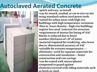 Autoclaved Aerated Concrete•quick and easy to install
•can be routed, sanded, or cut to size on site
using standard carbon steel power tools
•suited for urban areas with high rise
buildings with high temperature variations
•Due to lower density-- high rise buildings
require less steel /concrete for structure
•requirement of mortar for laying of AAC
blocks is reduced due to lower
number/thickness of 1/8” of joints
•material required for rendering -also lower
due to dimensional accuracy of AAC
•suitable for extreme temperatures, --
eliminates need for separate materials for
construction and insulation--- faster
construction and cost savings
•can be coated with stucco/plaster
compound to guard against
elements/covered with siding materials such
as brick or vinyl.
 