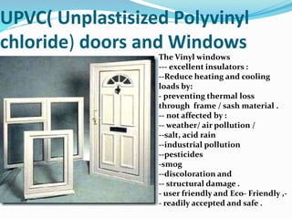 UPVC( Unplastisized Polyvinyl
chloride) doors and Windows
The Vinyl windows
--- excellent insulators :
--Reduce heating and cooling
loads by:
- preventing thermal loss
through frame / sash material .
-- not affected by :
-- weather/ air pollution /
--salt, acid rain
--industrial pollution
--pesticides
-smog
--discoloration and
-- structural damage .
- user friendly and Eco- Friendly ,-
- readily accepted and safe .
 