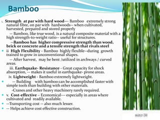 Bamboo
i. Strength at par with hard wood--- Bamboo extremely strong
natural fibre, on par with hardwoods-- when cultivated,
harvested, prepared and stored properly
-- Bamboo, like true wood, is a natural composite material with a
high strength-to-weight ratio-- useful for structures.
--Bamboo has higher compressive strength than wood,
brick or concrete and a tensile strength that rivals steel
 ii High Flexibility - Bamboo highly flexible--during growth
trained to grow in unconventional shapes.
-- After harvest, may be bent /utilized in archways / curved
areas.
iii. Earthquake- Resistance - Great capacity for shock
absorption, -- makes it useful in earthquake- prone areas.
iv. Lightweight - Bamboo extremely lightweight.
 -- Building with bamboo can be accomplished faster with
simple tools than building with other materials.
-Cranes and other heavy machinery rarely required.
 v. Cost-effective – Economical--- especially in areas where
cultivated and readily available.
 --Transporting cost -- also much lesser.
 -- Helps achieve cost effective construction.
 