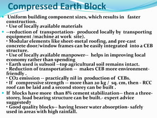 Compressed Earth Block
 Uniform building component sizes, which results in faster
construction.
• Use of locally available materials
 --reduction of transportation- produced locally by transporting
equipment /machine at work site).
• Modular elements like sheet-metal roofing, and pre-cast
concrete door/window frames can be easily integrated into a CEB
structure.
• Use of locally available manpower-- helps in improving local
economy rather than spending
• Earth used is subsoil --top agricultural soil remains intact.
• Reduction of transportation -- makes CEB more environment-
friendly .
• CO2 emission -- practically nil in production of CEBs.
• If compressive strength -- more than 20 kg / sq. cm, then - RCC
roof can be laid and a second storey can be built .
 If blocks have more than 8% cement stabilization-- then a three-
storey, load bearing structure can be built.- expert advice
suggested7
• Good quality blocks-- having lesser water absorption- safely
used in areas with high rainfall.
 