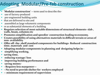 Adopting Modular/Pre-fab construction
 'Modular construction' -- term used to describe the-
 use of factory-produced
 pre-engineered building units
 that are delivered to site and
 assembled as large volumetric components
 or as substantial elements of a building
 Requires selection of most suitable dimensions of structural elements- slab ,
walls, beam, columns etc
 Promotes simplification and speedier construction leading to economy.
 Creates possibility of using alternatives materials in difficult terrain or areas of
non- availability
 Offer off- the- shelf standard components for buildings- Reduced construction
time, materials and cost
 Adopting modular components in planning and designing helps in -
 simplifying working,
 saving time,
 reducing wastage/ loss
 improving building performance and
 saving money-
 - Requires less manpower—
 --No need to provide shelter for workers employed
 -- minimum requirement of supervision
 