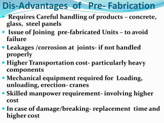 Dis-Advantages of Pre- Fabrication
 Requires Careful handling of products – concrete,
glass, steel panels
 Issue of Joining pre-fabricated Units – to avoid
failure
 Leakages /corrosion at joints- if not handled
properly
 Higher Transportation cost- particularly heavy
components
 Mechanical equipment required for Loading,
unloading, erection- cranes
 Skilled manpower requirement- involving higher
cost
 In case of damage/breaking- replacement time and
higher cost
 