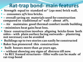 Rat-trap bond- main features
 Strength equal to standard 10″ (250 mm) brick wall,
 -- consumes 25% less bricks.
 -- overall saving on materials used for construction
compared to traditional 10″ wall -- about 26%.
 -- Air maintains good thermal comfort inside building
 --minimises heat gain/heat loss.
 Since construction involves aligning bricks from both
sides-- with plain surface facing outwards-- plastering
not necessary can be avoided
 Buildings up to two stories can easily be constructed
 Baker has pioneered this construction
 built houses more than 40 years ago,
 -- without showing any signs of distress till now.
• In RCC framed structures-- filler walls can be made of
rat-trap bond
 