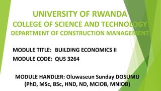 UNIVERSITY OF RWANDA
COLLEGE OF SCIENCE AND TECHNOLOGY
DEPARTMENT OF CONSTRUCTION MANAGEMENT
MODULE TITLE: BUILDING ECONOMICS II
MODULE CODE: QUS 3264
MODULE HANDLER: Oluwaseun Sunday DOSUMU
(PhD, MSc, BSc, HND, ND, MCIOB, MNIOB)
 