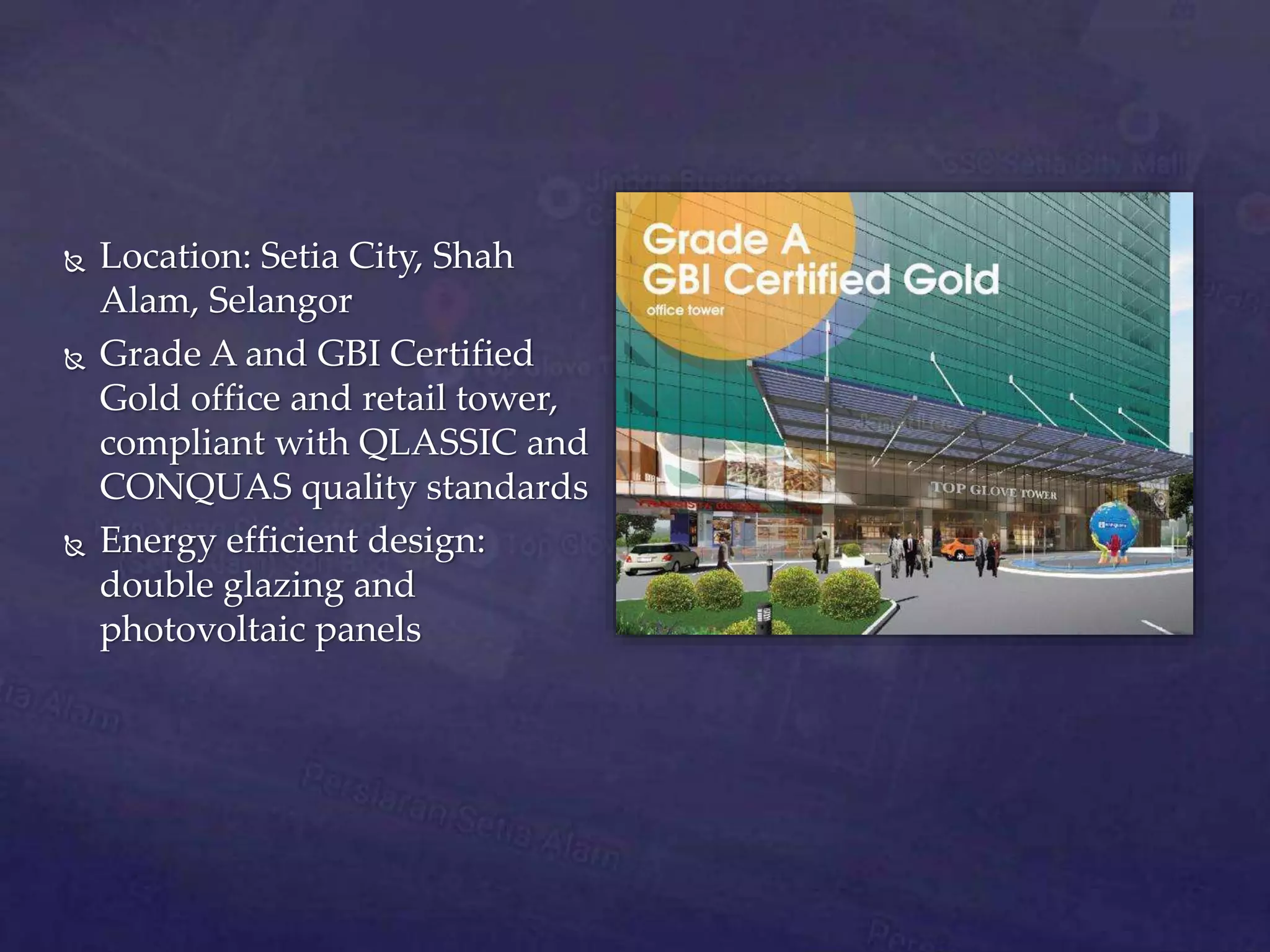  Location: Setia City, Shah
Alam, Selangor
 Grade A and GBI Certified
Gold office and retail tower,
compliant with QLASSIC and
CONQUAS quality standards
 Energy efficient design:
double glazing and
photovoltaic panels
 