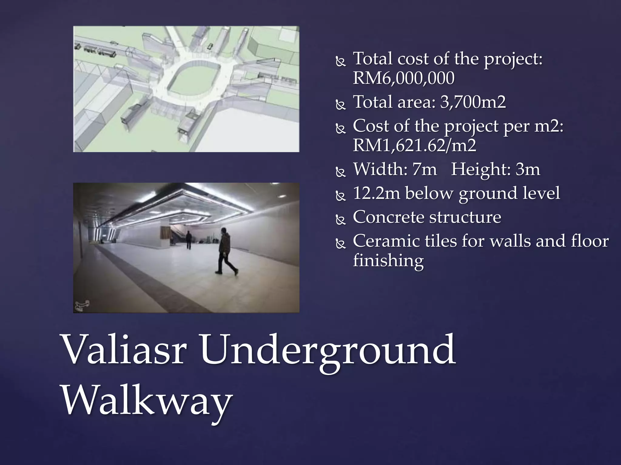  Total cost of the project:
RM6,000,000
 Total area: 3,700m2
 Cost of the project per m2:
RM1,621.62/m2
 Width: 7m Height: 3m
 12.2m below ground level
 Concrete structure
 Ceramic tiles for walls and floor
finishing
Valiasr Underground
Walkway
 