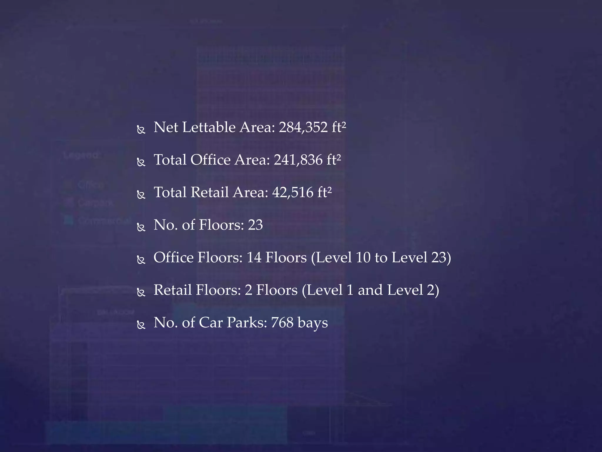  Net Lettable Area: 284,352 ft²
 Total Office Area: 241,836 ft²
 Total Retail Area: 42,516 ft²
 No. of Floors: 23
 Office Floors: 14 Floors (Level 10 to Level 23)
 Retail Floors: 2 Floors (Level 1 and Level 2)
 No. of Car Parks: 768 bays
 