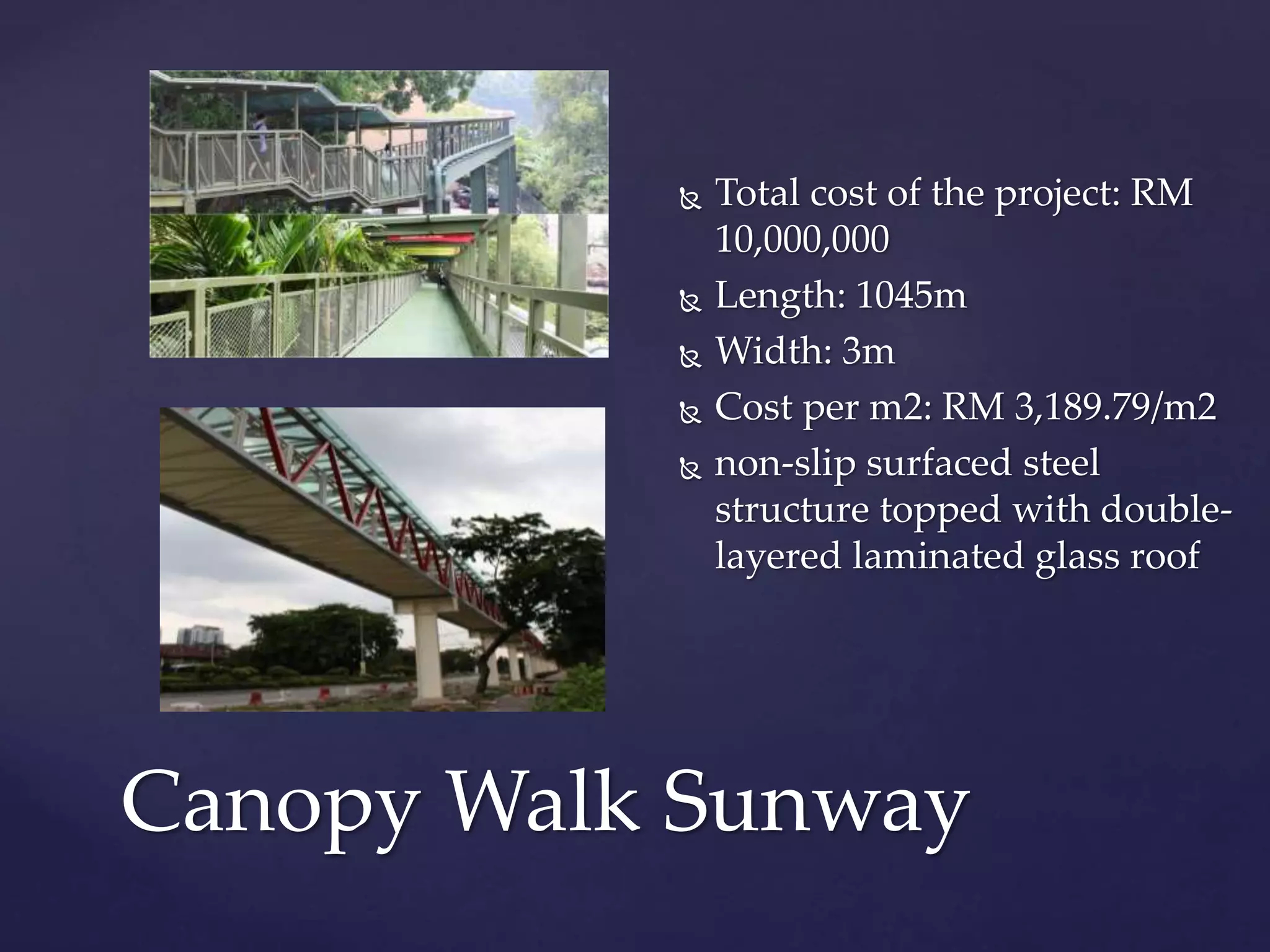  Total cost of the project: RM
10,000,000
 Length: 1045m
 Width: 3m
 Cost per m2: RM 3,189.79/m2
 non-slip surfaced steel
structure topped with double-
layered laminated glass roof
Canopy Walk Sunway
 