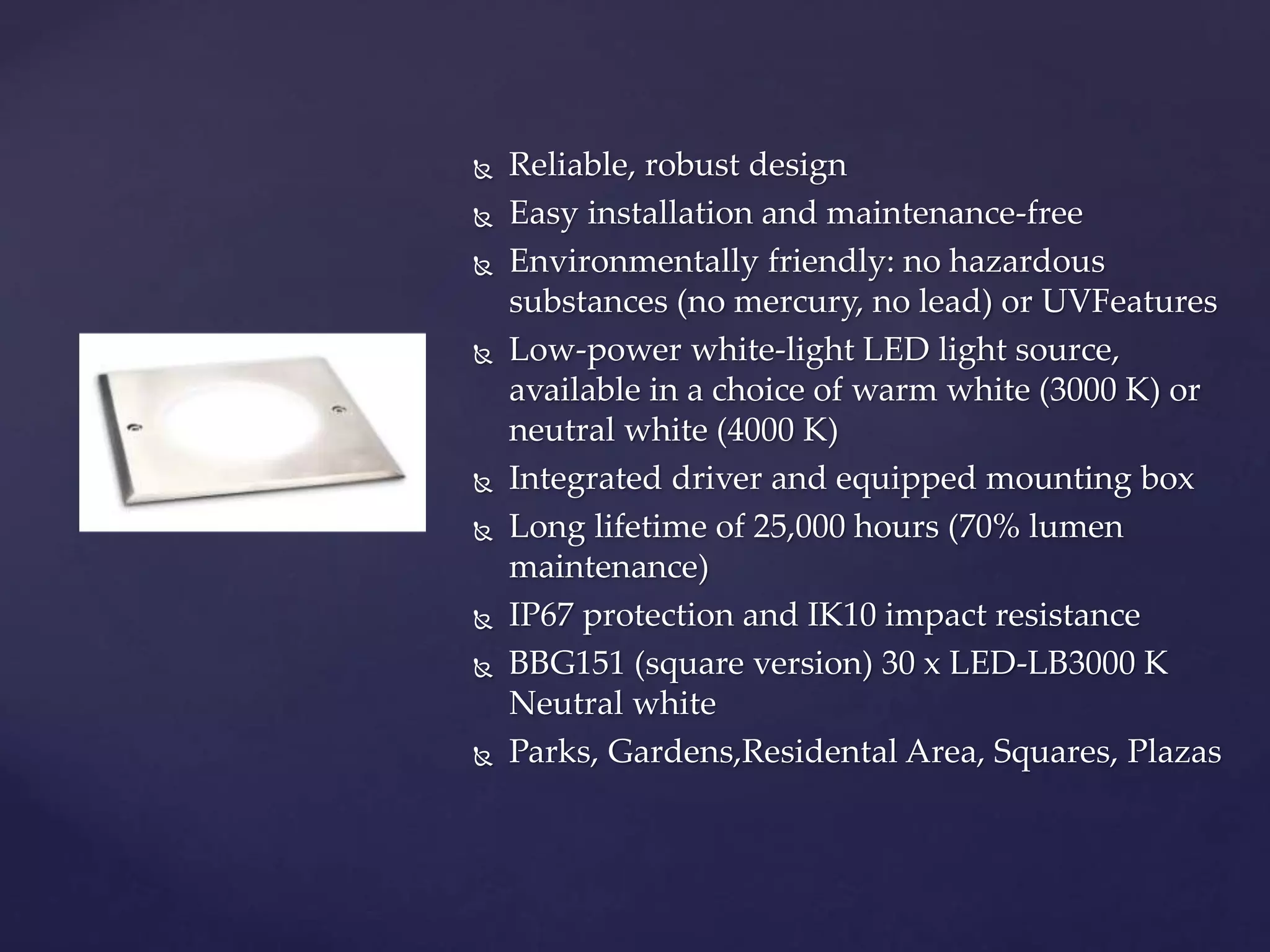  Reliable, robust design
 Easy installation and maintenance-free
 Environmentally friendly: no hazardous
substances (no mercury, no lead) or UVFeatures
 Low-power white-light LED light source,
available in a choice of warm white (3000 K) or
neutral white (4000 K)
 Integrated driver and equipped mounting box
 Long lifetime of 25,000 hours (70% lumen
maintenance)
 IP67 protection and IK10 impact resistance
 BBG151 (square version) 30 x LED-LB3000 K
Neutral white
 Parks, Gardens,Residental Area, Squares, Plazas
 
