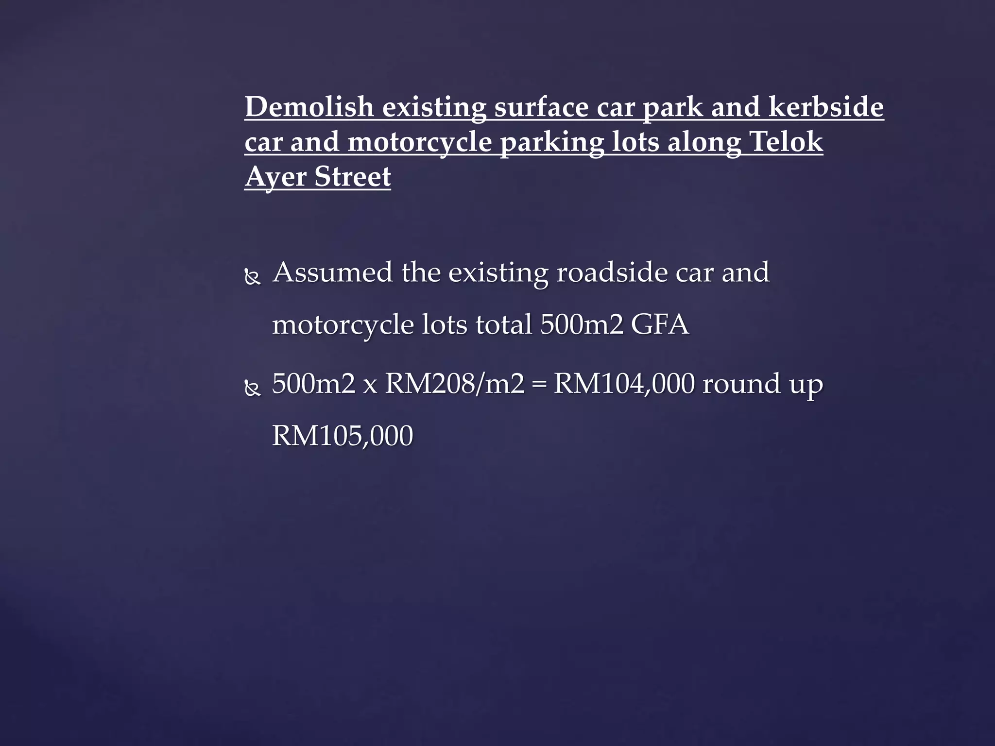 Demolish existing surface car park and kerbside
car and motorcycle parking lots along Telok
Ayer Street
 Assumed the existing roadside car and
motorcycle lots total 500m2 GFA
 500m2 x RM208/m2 = RM104,000 round up
RM105,000
 