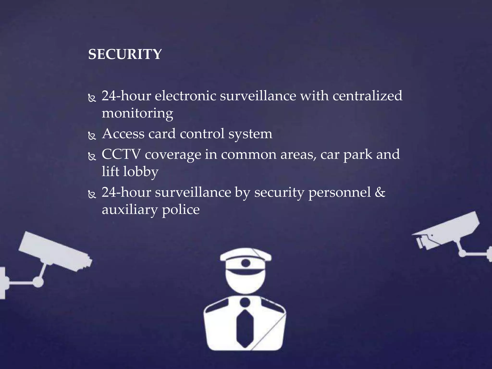 SECURITY
 24-hour electronic surveillance with centralized
monitoring
 Access card control system
 CCTV coverage in common areas, car park and
lift lobby
 24-hour surveillance by security personnel &
auxiliary police
 