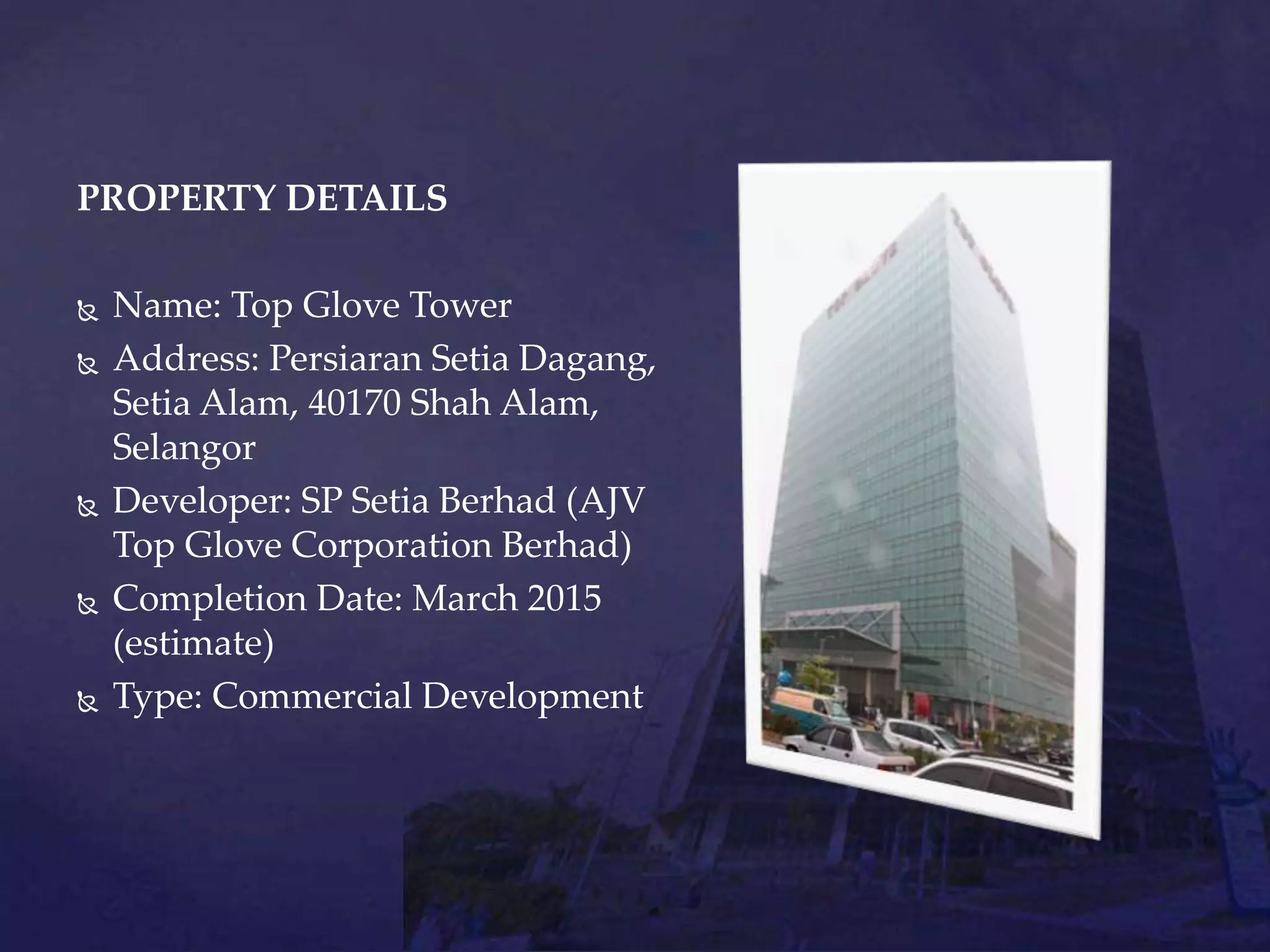 PROPERTY DETAILS
 Name: Top Glove Tower
 Address: Persiaran Setia Dagang,
Setia Alam, 40170 Shah Alam,
Selangor
 Developer: SP Setia Berhad (AJV
Top Glove Corporation Berhad)
 Completion Date: March 2015
(estimate)
 Type: Commercial Development
 