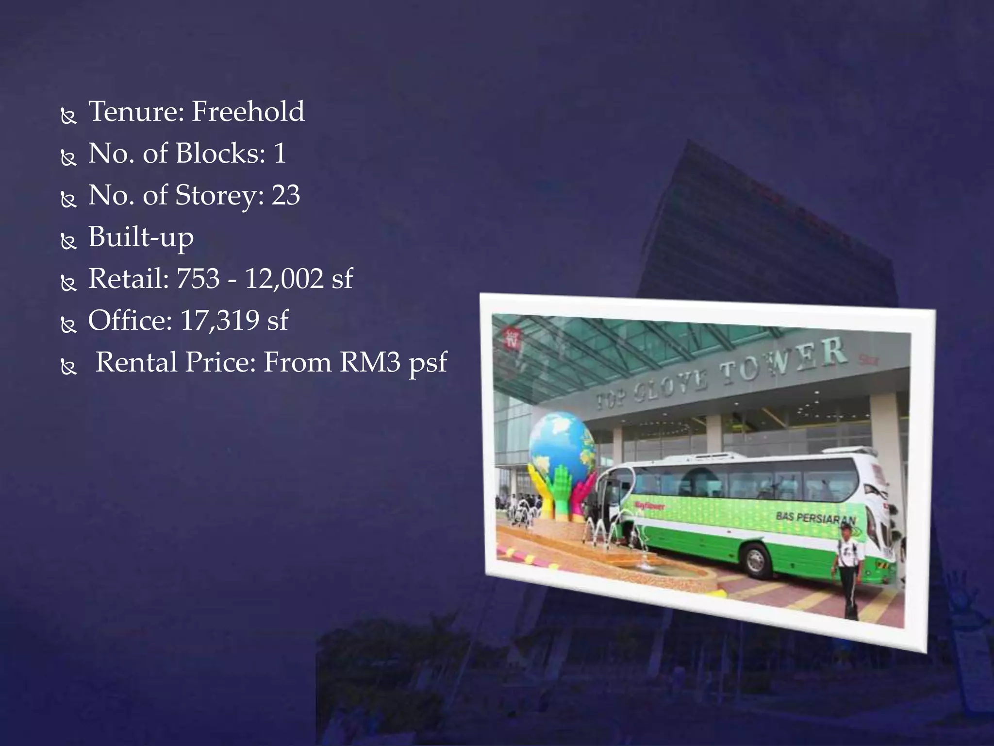  Tenure: Freehold
 No. of Blocks: 1
 No. of Storey: 23
 Built-up
 Retail: 753 - 12,002 sf
 Office: 17,319 sf
 Rental Price: From RM3 psf
 
