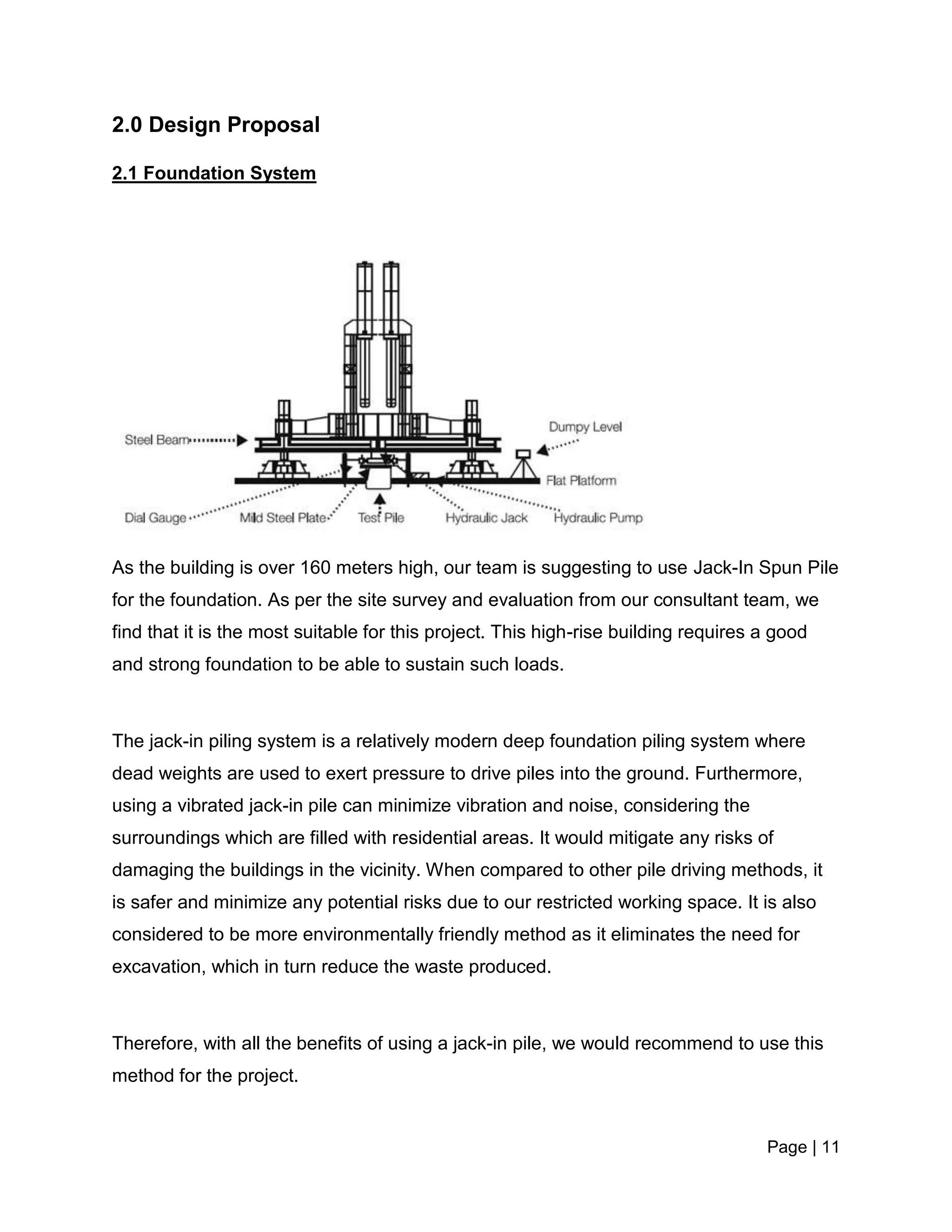 Page | 11
2.0 Design Proposal
2.1 Foundation System
As the building is over 160 meters high, our team is suggesting to use Jack-In Spun Pile
for the foundation. As per the site survey and evaluation from our consultant team, we
find that it is the most suitable for this project. This high-rise building requires a good
and strong foundation to be able to sustain such loads.
The jack-in piling system is a relatively modern deep foundation piling system where
dead weights are used to exert pressure to drive piles into the ground. Furthermore,
using a vibrated jack-in pile can minimize vibration and noise, considering the
surroundings which are filled with residential areas. It would mitigate any risks of
damaging the buildings in the vicinity. When compared to other pile driving methods, it
is safer and minimize any potential risks due to our restricted working space. It is also
considered to be more environmentally friendly method as it eliminates the need for
excavation, which in turn reduce the waste produced.
Therefore, with all the benefits of using a jack-in pile, we would recommend to use this
method for the project.
 