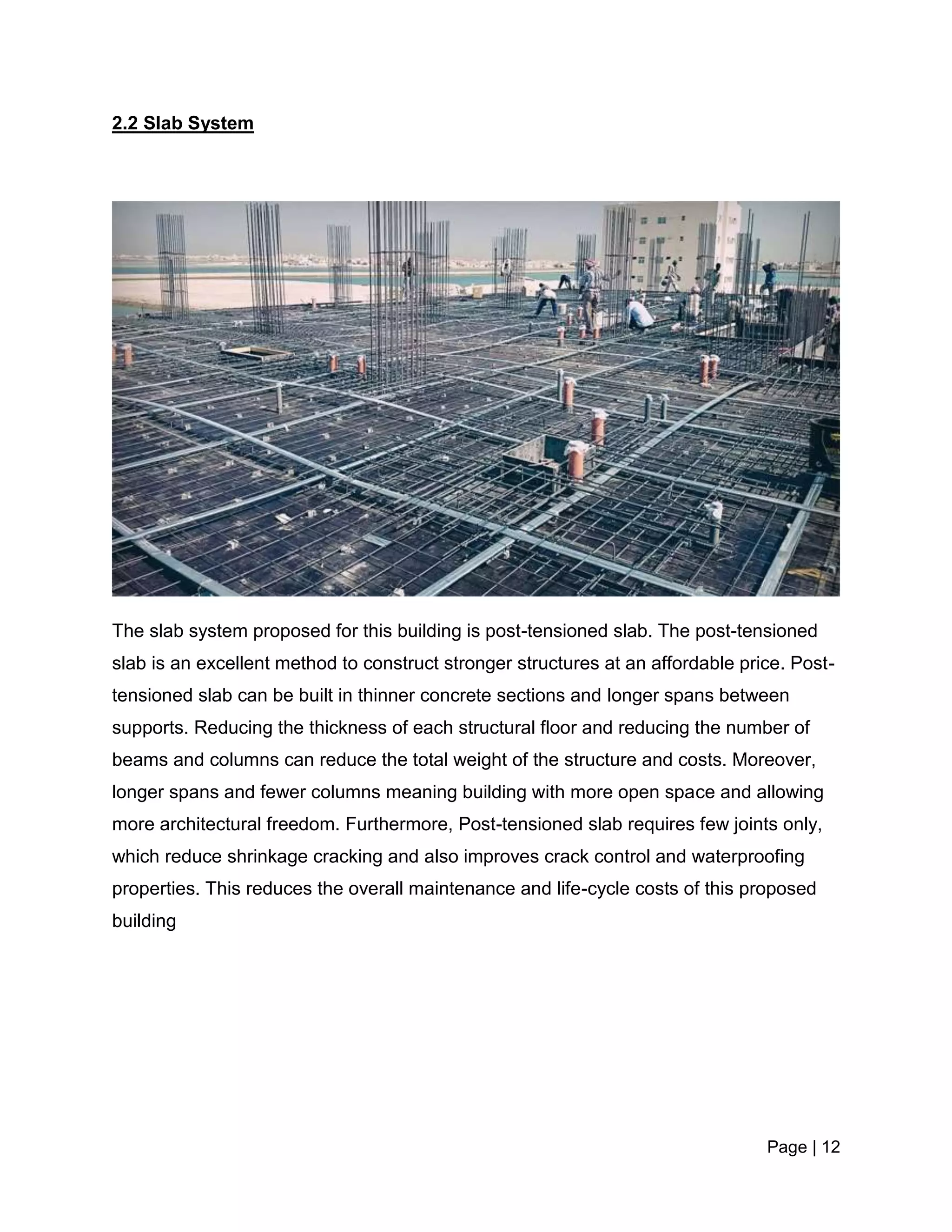 Page | 12
2.2 Slab System
The slab system proposed for this building is post-tensioned slab. The post-tensioned
slab is an excellent method to construct stronger structures at an affordable price. Post-
tensioned slab can be built in thinner concrete sections and longer spans between
supports. Reducing the thickness of each structural floor and reducing the number of
beams and columns can reduce the total weight of the structure and costs. Moreover,
longer spans and fewer columns meaning building with more open space and allowing
more architectural freedom. Furthermore, Post-tensioned slab requires few joints only,
which reduce shrinkage cracking and also improves crack control and waterproofing
properties. This reduces the overall maintenance and life-cycle costs of this proposed
building
 