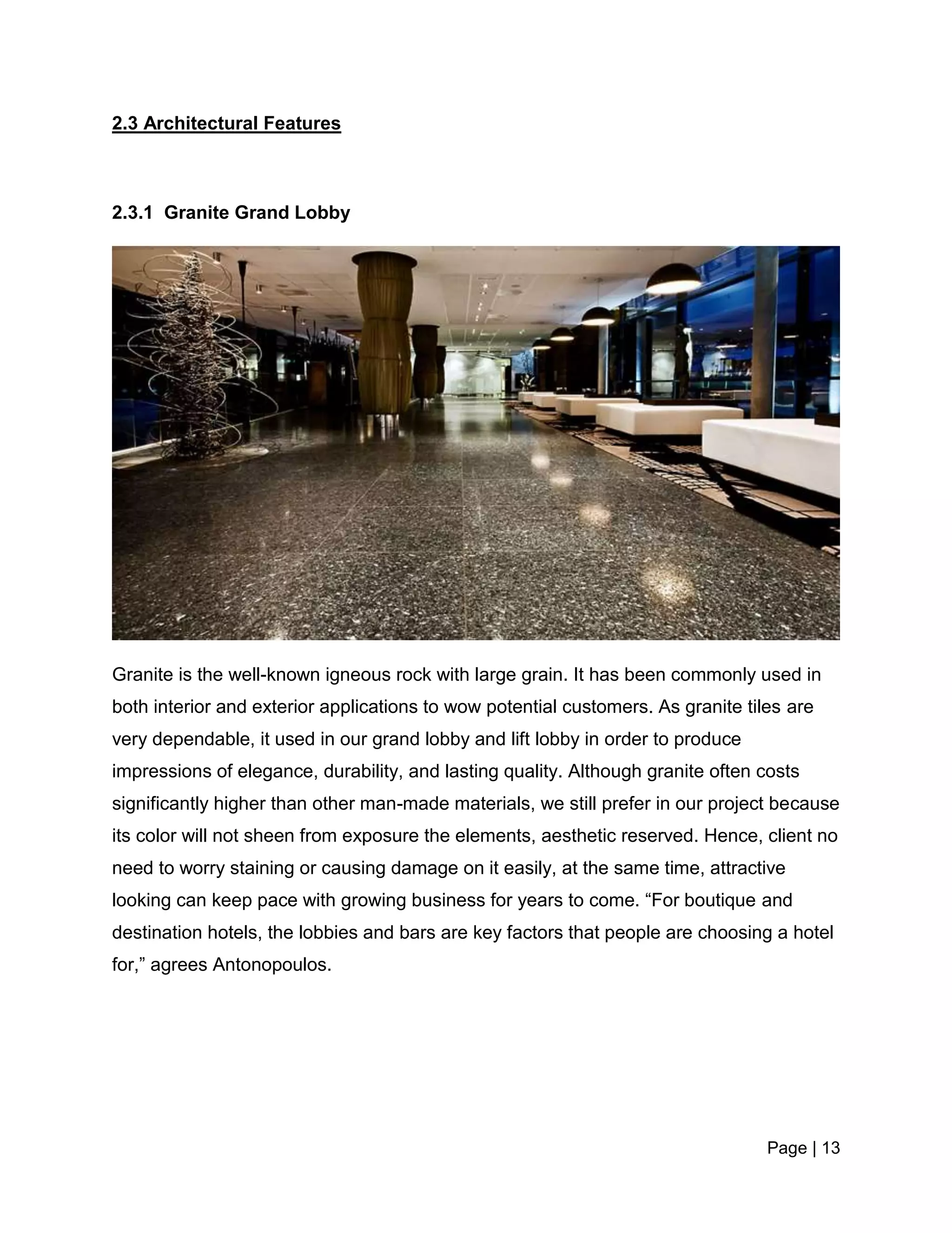Page | 13
2.3 Architectural Features
2.3.1 Granite Grand Lobby
Granite is the well-known igneous rock with large grain. It has been commonly used in
both interior and exterior applications to wow potential customers. As granite tiles are
very dependable, it used in our grand lobby and lift lobby in order to produce
impressions of elegance, durability, and lasting quality. Although granite often costs
significantly higher than other man-made materials, we still prefer in our project because
its color will not sheen from exposure the elements, aesthetic reserved. Hence, client no
need to worry staining or causing damage on it easily, at the same time, attractive
looking can keep pace with growing business for years to come. “For boutique and
destination hotels, the lobbies and bars are key factors that people are choosing a hotel
for,” agrees Antonopoulos.
 