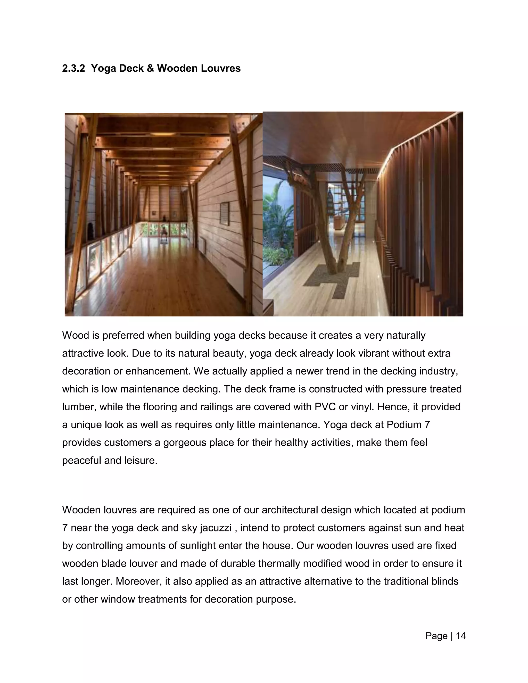 Page | 14
2.3.2 Yoga Deck & Wooden Louvres
Wood is preferred when building yoga decks because it creates a very naturally
attractive look. Due to its natural beauty, yoga deck already look vibrant without extra
decoration or enhancement. We actually applied a newer trend in the decking industry,
which is low maintenance decking. The deck frame is constructed with pressure treated
lumber, while the flooring and railings are covered with PVC or vinyl. Hence, it provided
a unique look as well as requires only little maintenance. Yoga deck at Podium 7
provides customers a gorgeous place for their healthy activities, make them feel
peaceful and leisure.
Wooden louvres are required as one of our architectural design which located at podium
7 near the yoga deck and sky jacuzzi , intend to protect customers against sun and heat
by controlling amounts of sunlight enter the house. Our wooden louvres used are fixed
wooden blade louver and made of durable thermally modified wood in order to ensure it
last longer. Moreover, it also applied as an attractive alternative to the traditional blinds
or other window treatments for decoration purpose.
 