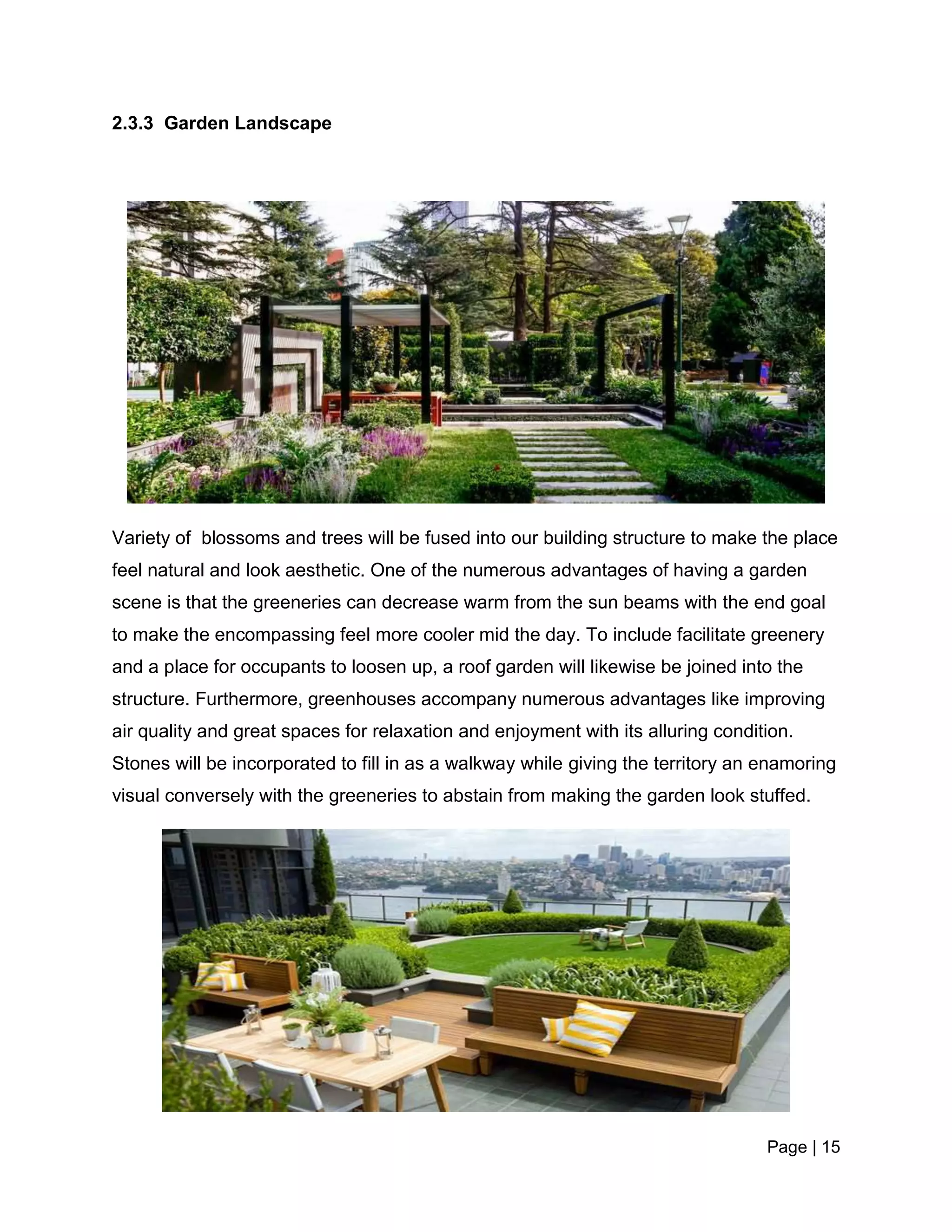 Page | 15
2.3.3 Garden Landscape
Variety of blossoms and trees will be fused into our building structure to make the place
feel natural and look aesthetic. One of the numerous advantages of having a garden
scene is that the greeneries can decrease warm from the sun beams with the end goal
to make the encompassing feel more cooler mid the day. To include facilitate greenery
and a place for occupants to loosen up, a roof garden will likewise be joined into the
structure. Furthermore, greenhouses accompany numerous advantages like improving
air quality and great spaces for relaxation and enjoyment with its alluring condition.
Stones will be incorporated to fill in as a walkway while giving the territory an enamoring
visual conversely with the greeneries to abstain from making the garden look stuffed.
 