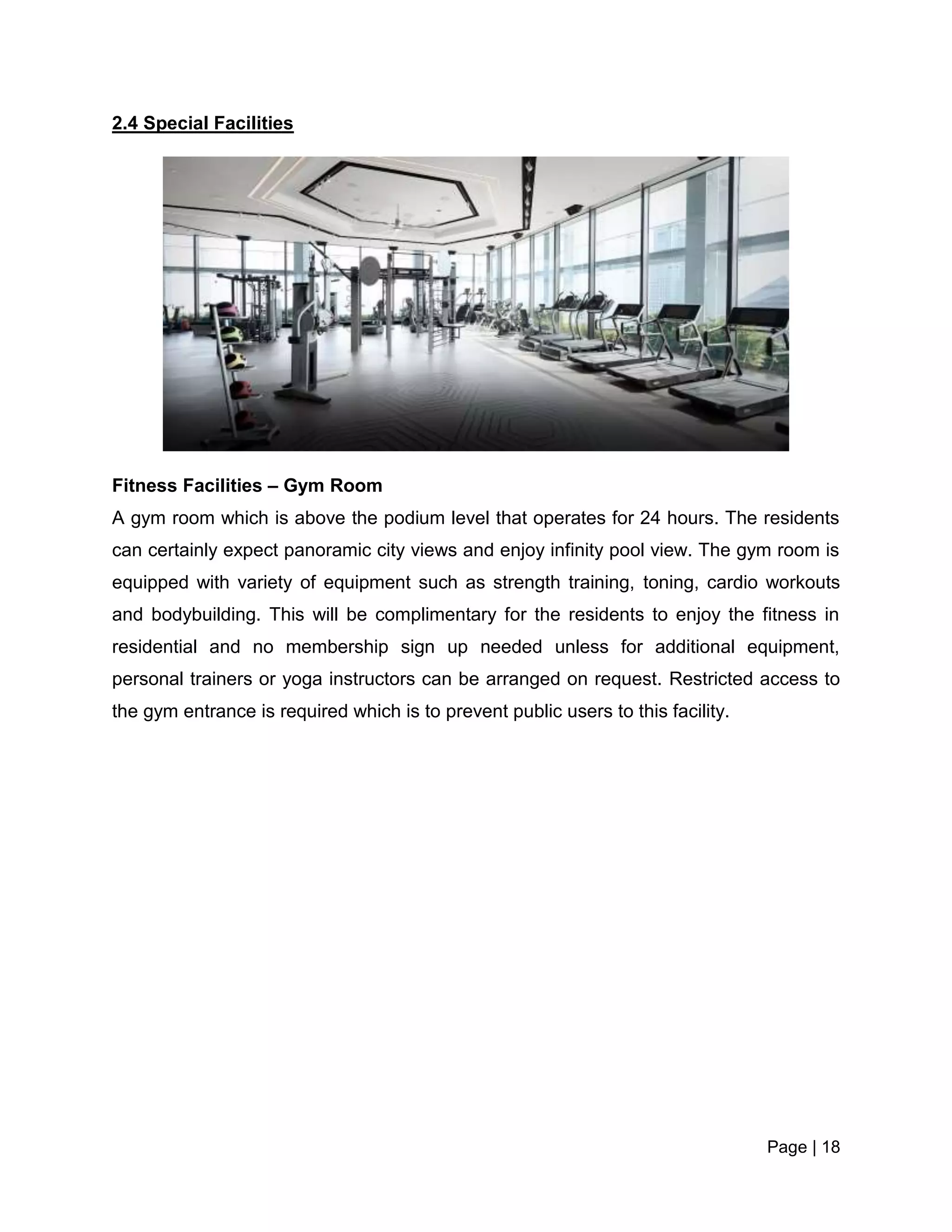 Page | 18
2.4 Special Facilities
Fitness Facilities – Gym Room
A gym room which is above the podium level that operates for 24 hours. The residents
can certainly expect panoramic city views and enjoy infinity pool view. The gym room is
equipped with variety of equipment such as strength training, toning, cardio workouts
and bodybuilding. This will be complimentary for the residents to enjoy the fitness in
residential and no membership sign up needed unless for additional equipment,
personal trainers or yoga instructors can be arranged on request. Restricted access to
the gym entrance is required which is to prevent public users to this facility.
 
