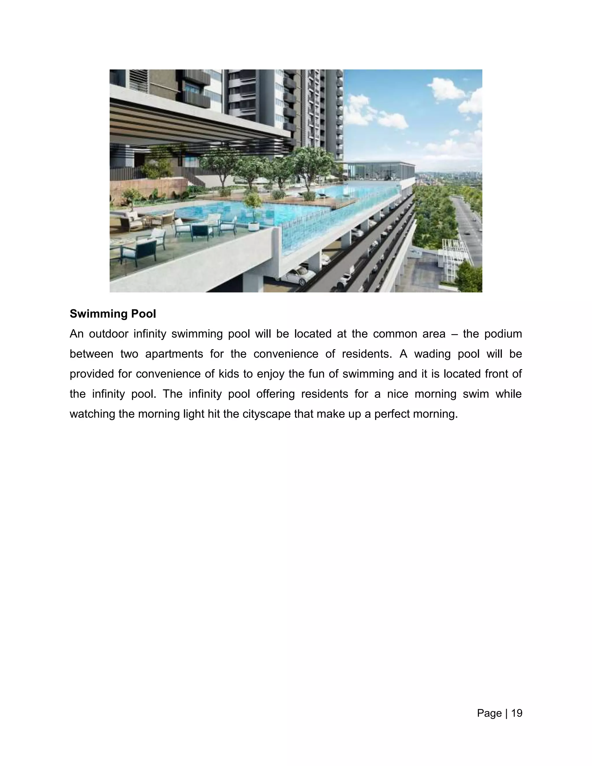 Page | 19
Swimming Pool
An outdoor infinity swimming pool will be located at the common area – the podium
between two apartments for the convenience of residents. A wading pool will be
provided for convenience of kids to enjoy the fun of swimming and it is located front of
the infinity pool. The infinity pool offering residents for a nice morning swim while
watching the morning light hit the cityscape that make up a perfect morning.
 