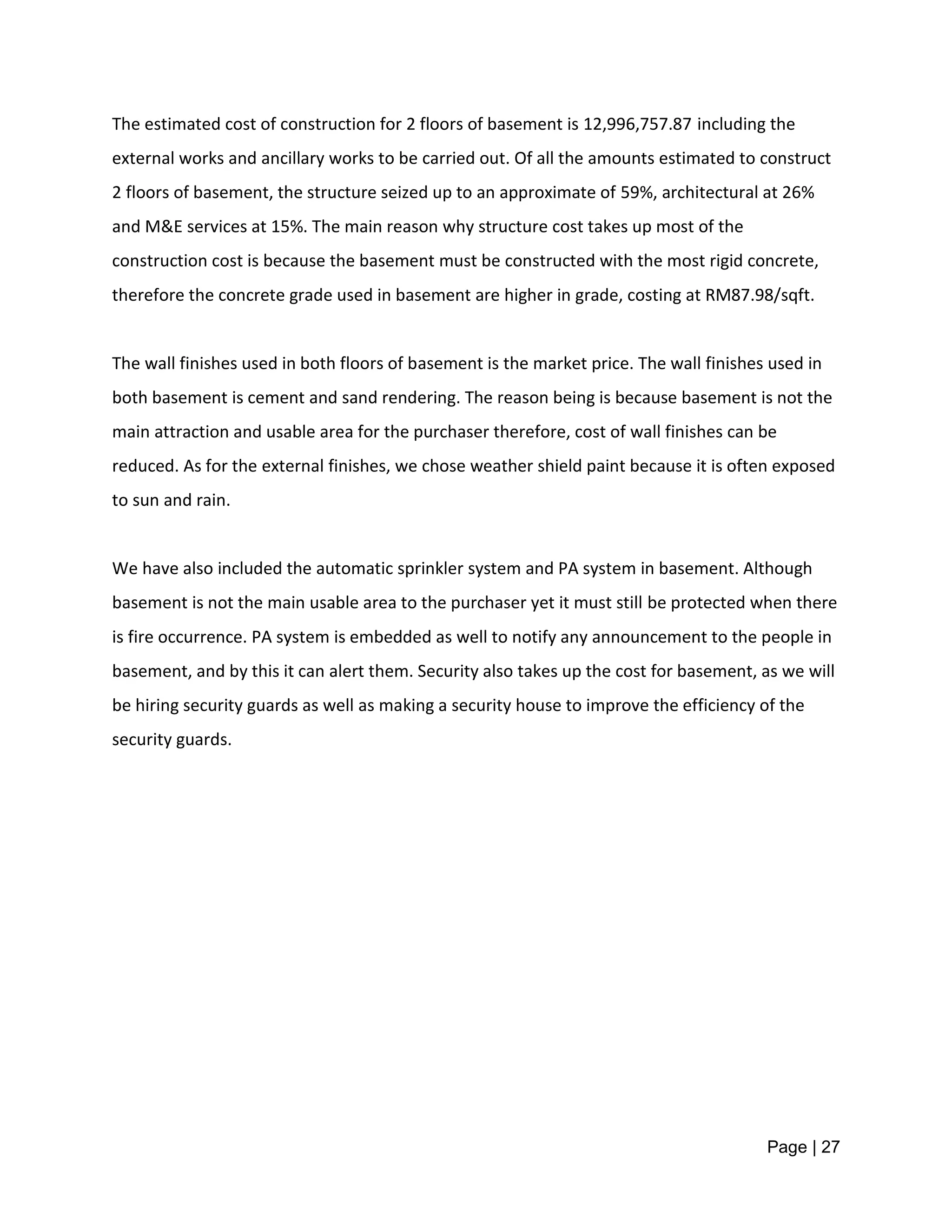 Page | 27
The estimated cost of construction for 2 floors of basement is 12,996,757.87 including the
external works and ancillary works to be carried out. Of all the amounts estimated to construct
2 floors of basement, the structure seized up to an approximate of 59%, architectural at 26%
and M&E services at 15%. The main reason why structure cost takes up most of the
construction cost is because the basement must be constructed with the most rigid concrete,
therefore the concrete grade used in basement are higher in grade, costing at RM87.98/sqft.
The wall finishes used in both floors of basement is the market price. The wall finishes used in
both basement is cement and sand rendering. The reason being is because basement is not the
main attraction and usable area for the purchaser therefore, cost of wall finishes can be
reduced. As for the external finishes, we chose weather shield paint because it is often exposed
to sun and rain.
We have also included the automatic sprinkler system and PA system in basement. Although
basement is not the main usable area to the purchaser yet it must still be protected when there
is fire occurrence. PA system is embedded as well to notify any announcement to the people in
basement, and by this it can alert them. Security also takes up the cost for basement, as we will
be hiring security guards as well as making a security house to improve the efficiency of the
security guards.
 