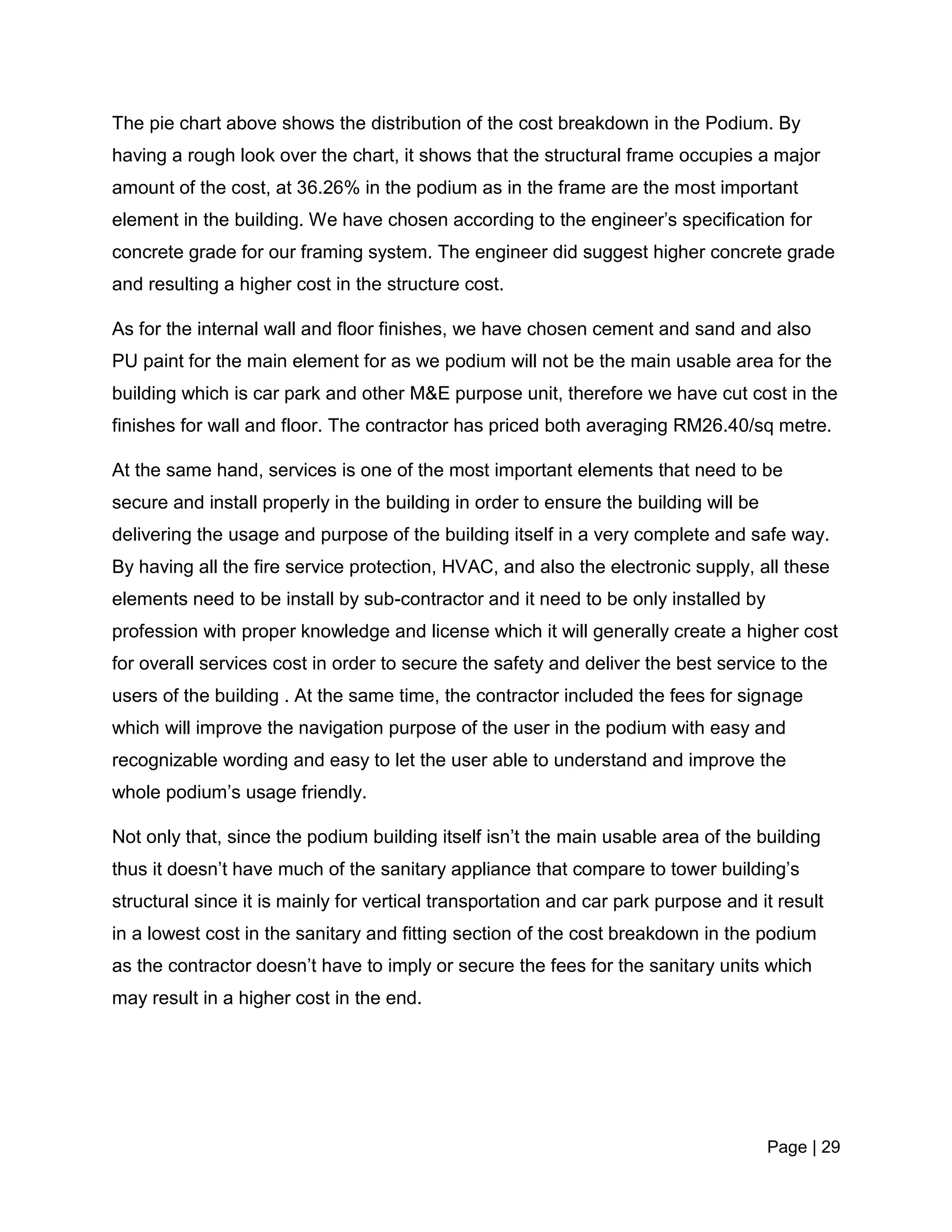 Page | 29
The pie chart above shows the distribution of the cost breakdown in the Podium. By
having a rough look over the chart, it shows that the structural frame occupies a major
amount of the cost, at 36.26% in the podium as in the frame are the most important
element in the building. We have chosen according to the engineer’s specification for
concrete grade for our framing system. The engineer did suggest higher concrete grade
and resulting a higher cost in the structure cost.
As for the internal wall and floor finishes, we have chosen cement and sand and also
PU paint for the main element for as we podium will not be the main usable area for the
building which is car park and other M&E purpose unit, therefore we have cut cost in the
finishes for wall and floor. The contractor has priced both averaging RM26.40/sq metre.
At the same hand, services is one of the most important elements that need to be
secure and install properly in the building in order to ensure the building will be
delivering the usage and purpose of the building itself in a very complete and safe way.
By having all the fire service protection, HVAC, and also the electronic supply, all these
elements need to be install by sub-contractor and it need to be only installed by
profession with proper knowledge and license which it will generally create a higher cost
for overall services cost in order to secure the safety and deliver the best service to the
users of the building . At the same time, the contractor included the fees for signage
which will improve the navigation purpose of the user in the podium with easy and
recognizable wording and easy to let the user able to understand and improve the
whole podium’s usage friendly.
Not only that, since the podium building itself isn’t the main usable area of the building
thus it doesn’t have much of the sanitary appliance that compare to tower building’s
structural since it is mainly for vertical transportation and car park purpose and it result
in a lowest cost in the sanitary and fitting section of the cost breakdown in the podium
as the contractor doesn’t have to imply or secure the fees for the sanitary units which
may result in a higher cost in the end.
 