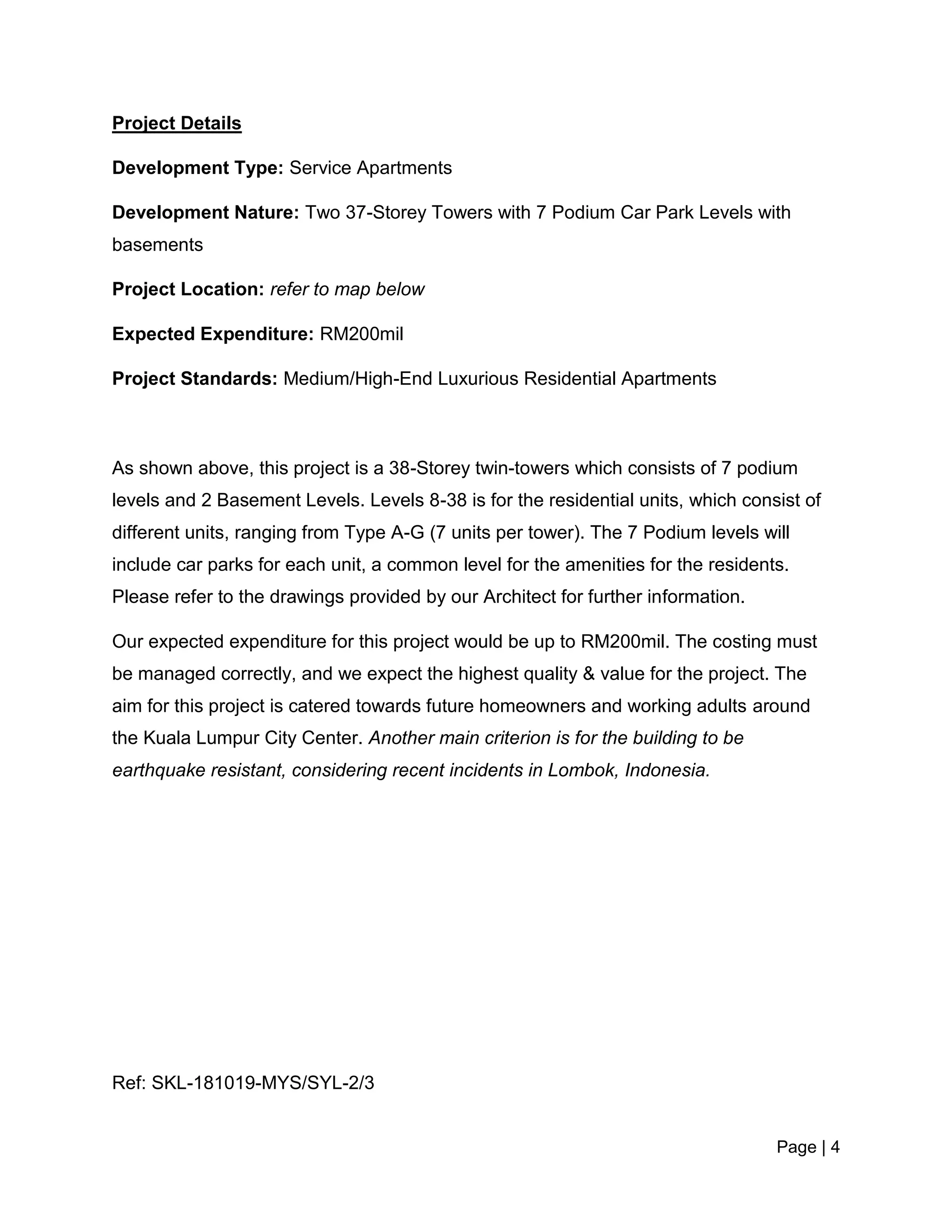 Page | 4
Project Details
Development Type: Service Apartments
Development Nature: Two 37-Storey Towers with 7 Podium Car Park Levels with
basements
Project Location: refer to map below
Expected Expenditure: RM200mil
Project Standards: Medium/High-End Luxurious Residential Apartments
As shown above, this project is a 38-Storey twin-towers which consists of 7 podium
levels and 2 Basement Levels. Levels 8-38 is for the residential units, which consist of
different units, ranging from Type A-G (7 units per tower). The 7 Podium levels will
include car parks for each unit, a common level for the amenities for the residents.
Please refer to the drawings provided by our Architect for further information.
Our expected expenditure for this project would be up to RM200mil. The costing must
be managed correctly, and we expect the highest quality & value for the project. The
aim for this project is catered towards future homeowners and working adults around
the Kuala Lumpur City Center. Another main criterion is for the building to be
earthquake resistant, considering recent incidents in Lombok, Indonesia.
Ref: SKL-181019-MYS/SYL-2/3
 
