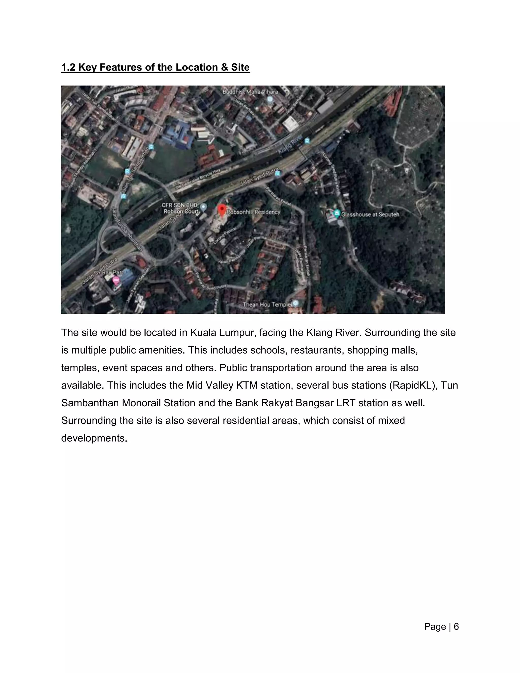 Page | 6
1.2 Key Features of the Location & Site
The site would be located in Kuala Lumpur, facing the Klang River. Surrounding the site
is multiple public amenities. This includes schools, restaurants, shopping malls,
temples, event spaces and others. Public transportation around the area is also
available. This includes the Mid Valley KTM station, several bus stations (RapidKL), Tun
Sambanthan Monorail Station and the Bank Rakyat Bangsar LRT station as well.
Surrounding the site is also several residential areas, which consist of mixed
developments.
 