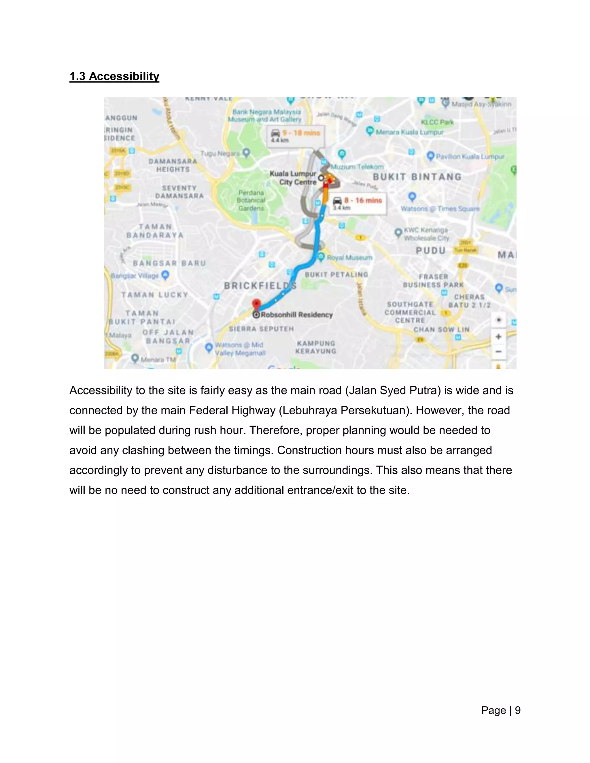 Page | 9
1.3 Accessibility
Accessibility to the site is fairly easy as the main road (Jalan Syed Putra) is wide and is
connected by the main Federal Highway (Lebuhraya Persekutuan). However, the road
will be populated during rush hour. Therefore, proper planning would be needed to
avoid any clashing between the timings. Construction hours must also be arranged
accordingly to prevent any disturbance to the surroundings. This also means that there
will be no need to construct any additional entrance/exit to the site.
 