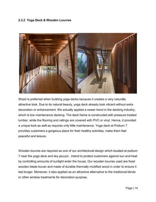 Page | 14
2.3.2 Yoga Deck & Wooden Louvres
Wood is preferred when building yoga decks because it creates a very naturally
attractive look. Due to its natural beauty, yoga deck already look vibrant without extra
decoration or enhancement. We actually applied a newer trend in the decking industry,
which is low maintenance decking. The deck frame is constructed with pressure treated
lumber, while the flooring and railings are covered with PVC or vinyl. Hence, it provided
a unique look as well as requires only little maintenance. Yoga deck at Podium 7
provides customers a gorgeous place for their healthy activities, make them feel
peaceful and leisure.
Wooden louvres are required as one of our architectural design which located at podium
7 near the yoga deck and sky jacuzzi , intend to protect customers against sun and heat
by controlling amounts of sunlight enter the house. Our wooden louvres used are fixed
wooden blade louver and made of durable thermally modified wood in order to ensure it
last longer. Moreover, it also applied as an attractive alternative to the traditional blinds
or other window treatments for decoration purpose.
 