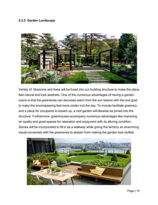 Page | 15
2.3.3 Garden Landscape
Variety of blossoms and trees will be fused into our building structure to make the place
feel natural and look aesthetic. One of the numerous advantages of having a garden
scene is that the greeneries can decrease warm from the sun beams with the end goal
to make the encompassing feel more cooler mid the day. To include facilitate greenery
and a place for occupants to loosen up, a roof garden will likewise be joined into the
structure. Furthermore, greenhouses accompany numerous advantages like improving
air quality and great spaces for relaxation and enjoyment with its alluring condition.
Stones will be incorporated to fill in as a walkway while giving the territory an enamoring
visual conversely with the greeneries to abstain from making the garden look stuffed.
 