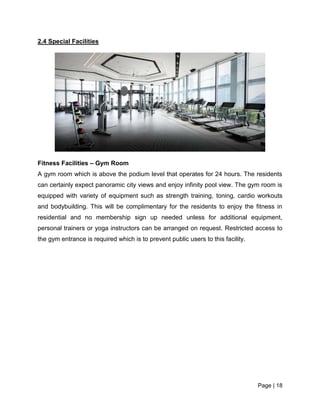 Page | 18
2.4 Special Facilities
Fitness Facilities – Gym Room
A gym room which is above the podium level that operates for 24 hours. The residents
can certainly expect panoramic city views and enjoy infinity pool view. The gym room is
equipped with variety of equipment such as strength training, toning, cardio workouts
and bodybuilding. This will be complimentary for the residents to enjoy the fitness in
residential and no membership sign up needed unless for additional equipment,
personal trainers or yoga instructors can be arranged on request. Restricted access to
the gym entrance is required which is to prevent public users to this facility.
 