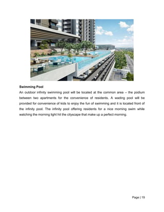 Page | 19
Swimming Pool
An outdoor infinity swimming pool will be located at the common area – the podium
between two apartments for the convenience of residents. A wading pool will be
provided for convenience of kids to enjoy the fun of swimming and it is located front of
the infinity pool. The infinity pool offering residents for a nice morning swim while
watching the morning light hit the cityscape that make up a perfect morning.
 