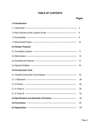Page | 2
TABLE OF CONTENTS
Pages
1.0 Introduction
1.1 Client Brief ------------------------------------------------------------------------------ 3
1.2 Key Features of the Location & Site ---------------------------------------------- 6
1.3 Accessibility ---------------------------------------------------------------------------- 9
1.4 Benchmark Project ------------------------------------------------------------------- 10
2.0 Design Proposal
2.1 Foundation System ------------------------------------------------------------------- 11
2.2 Slab System ---------------------------------------------------------------------------- 12
2.3 Architectural Features --------------------------------------------------------------- 13
2.4 Special Facilities ---------------------------------------------------------------------- 18
3.0 Construction Cost
3.1 Overall Construction Cost Analysis ---------------------------------------------- 22
3.1.1 Basement ---------------------------------------------------------------------------- 26
3.1.2 Podium ------------------------------------------------------------------------------- 28
3.1.3 Tower A ------------------------------------------------------------------------------ 30
3.1.4 Tower B ------------------------------------------------------------------------------ 32
4.0 Specification and Schedule of Finishes ------------------------------------- 35
5.0 Conclusion --------------------------------------------------------------------------- 39
6.0 Appendices --------------------------------------------------------------------------- 42
 