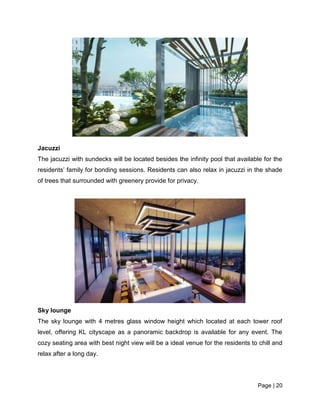 Page | 20
Jacuzzi
The jacuzzi with sundecks will be located besides the infinity pool that available for the
residents’ family for bonding sessions. Residents can also relax in jacuzzi in the shade
of trees that surrounded with greenery provide for privacy.
Sky lounge
The sky lounge with 4 metres glass window height which located at each tower roof
level, offering KL cityscape as a panoramic backdrop is available for any event. The
cozy seating area with best night view will be a ideal venue for the residents to chill and
relax after a long day.
 
