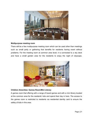 Page | 21
Multipurpose meeting room
There will be a few multipurpose meeting room which can be used other than meetings
such as small party or gathering that benefits for residents having event without
problems. For the meeting room at common area level, it is connected to a sky deck
and have a small garden area for the residents to enjoy the night of cityscape.
Children Amenities: Games Room/Mini Library
A games room that offering with a range of board games and with a mini library located
at the common area for the residents’ kids and spend their day in here. The access to
the games room is restricted to residents via residential identity card to ensure the
safety of kids in this area.
 