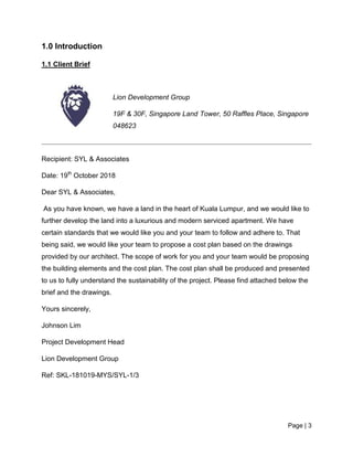 Page | 3
1.0 Introduction
1.1 Client Brief
Lion Development Group
19F & 30F, Singapore Land Tower, 50 Raffles Place, Singapore
048623
Recipient: SYL & Associates
Date: 19th
October 2018
Dear SYL & Associates,
As you have known, we have a land in the heart of Kuala Lumpur, and we would like to
further develop the land into a luxurious and modern serviced apartment. We have
certain standards that we would like you and your team to follow and adhere to. That
being said, we would like your team to propose a cost plan based on the drawings
provided by our architect. The scope of work for you and your team would be proposing
the building elements and the cost plan. The cost plan shall be produced and presented
to us to fully understand the sustainability of the project. Please find attached below the
brief and the drawings.
Yours sincerely,
Johnson Lim
Project Development Head
Lion Development Group
Ref: SKL-181019-MYS/SYL-1/3
 