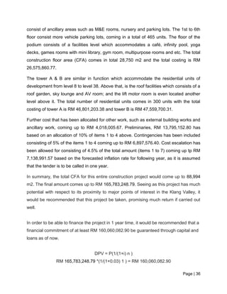 Page | 36
consist of ancillary areas such as M&E rooms, nursery and parking lots. The 1st to 6th
floor consist more vehicle parking lots, coming in a total of 465 units. The floor of the
podium consists of a facilities level which accommodates a café, infinity pool, yoga
decks, games rooms with mini library, gym room, multipurpose rooms and etc. The total
construction floor area (CFA) comes in total 28,750 m2 and the total costing is RM
26,575,860.77.
The tower A & B are similar in function which accommodate the residential units of
development from level 8 to level 38. Above that, is the roof facilities which consists of a
roof garden, sky lounge and AV room; and the lift motor room is even located another
level above it. The total number of residential units comes in 300 units with the total
costing of tower A is RM 46,801,203.38 and tower B is RM 47,559,700.31.
Further cost that has been allocated for other work, such as external building works and
ancillary work, coming up to RM 4,018,005.67. Preliminaries, RM 13,795,152.80 has
based on an allocation of 10% of items 1 to 4 above. Contingencies has been included
consisting of 5% of the items 1 to 4 coming up to RM 6,897,576.40. Cost escalation has
been allowed for consisting of 4.5% of the total amount (items 1 to 7) coming up tp RM
7,138,991.57 based on the forecasted inflation rate for following year, as it is assumed
that the tender is to be called in one year.
In summary, the total CFA for this entire construction project would come up to 88,994
m2. The final amount comes up to RM 165,783,248.79. Seeing as this project has much
potential with respect to its proximity to major points of interest in the Klang Valley, it
would be recommended that this project be taken, promising much return if carried out
well.
In order to be able to finance the project in 1 year time, it would be recommended that a
financial commitment of at least RM 160,060,082.90 be guaranteed through capital and
loans as of now.
DPV = P(1/(1+i) n )
RM 165,783,248.79 *(1/(1+0.03) 1 ) = RM 160,060,082.90
 