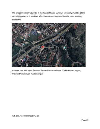 Page | 5
The project location would be in the heart of Kuala Lumpur, so quality must be of the
utmost importance. It must not affect the surroundings and the site must be easily
accessible.
Address: Lot 160, Jalan Robson, Taman Persiaran Desa, 50460 Kuala Lumpur,
Wilayah Persekutuan Kuala Lumpur
Ref: SKL-181019-MYS/SYL-3/3
 