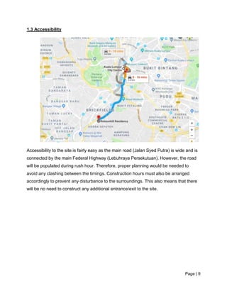 Page | 9
1.3 Accessibility
Accessibility to the site is fairly easy as the main road (Jalan Syed Putra) is wide and is
connected by the main Federal Highway (Lebuhraya Persekutuan). However, the road
will be populated during rush hour. Therefore, proper planning would be needed to
avoid any clashing between the timings. Construction hours must also be arranged
accordingly to prevent any disturbance to the surroundings. This also means that there
will be no need to construct any additional entrance/exit to the site.
 