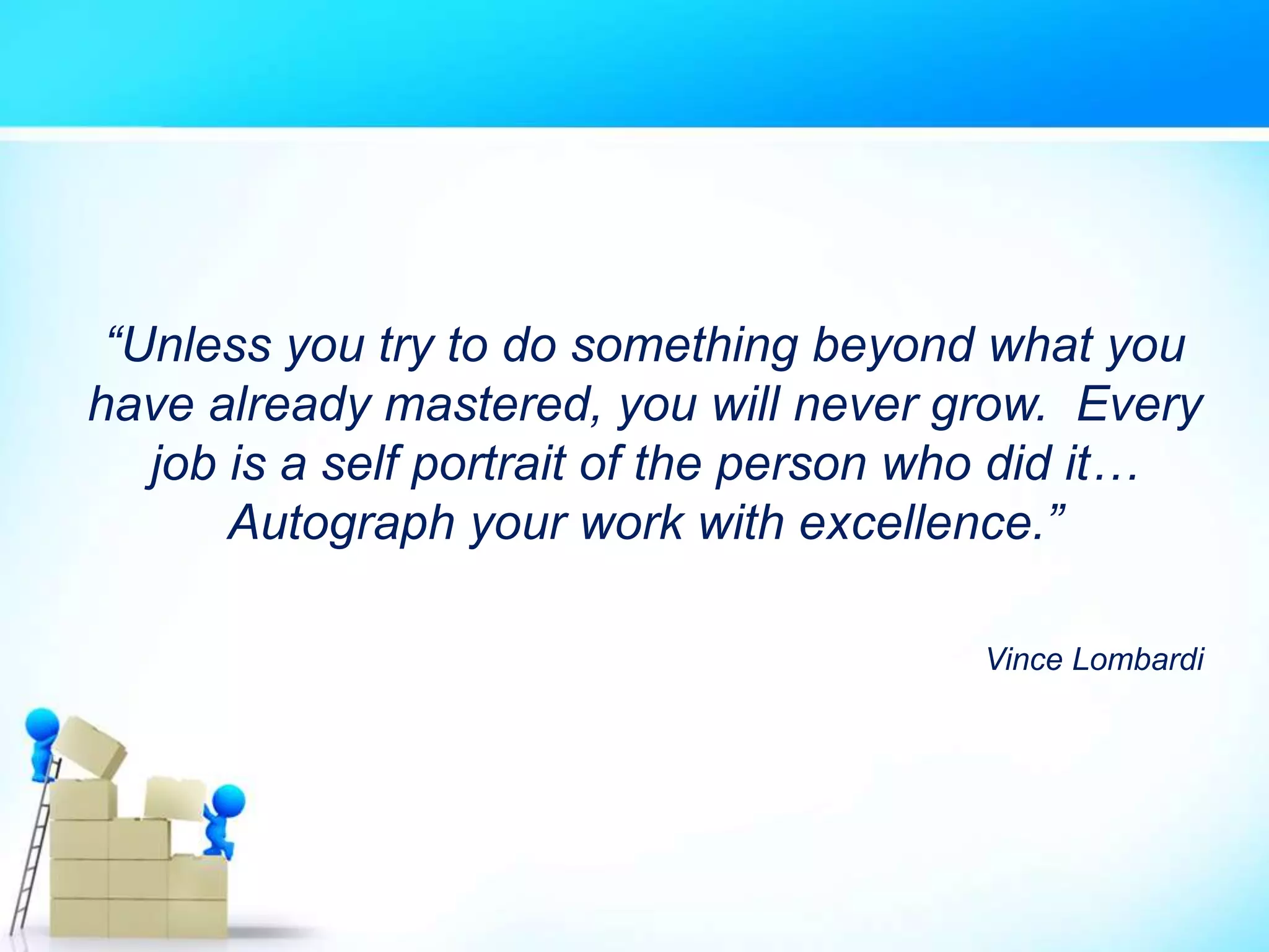 “Unless you try to do something beyond what you
have already mastered, you will never grow. Every
job is a self portrait of the person who did it…
Autograph your work with excellence.”
Vince Lombardi
 