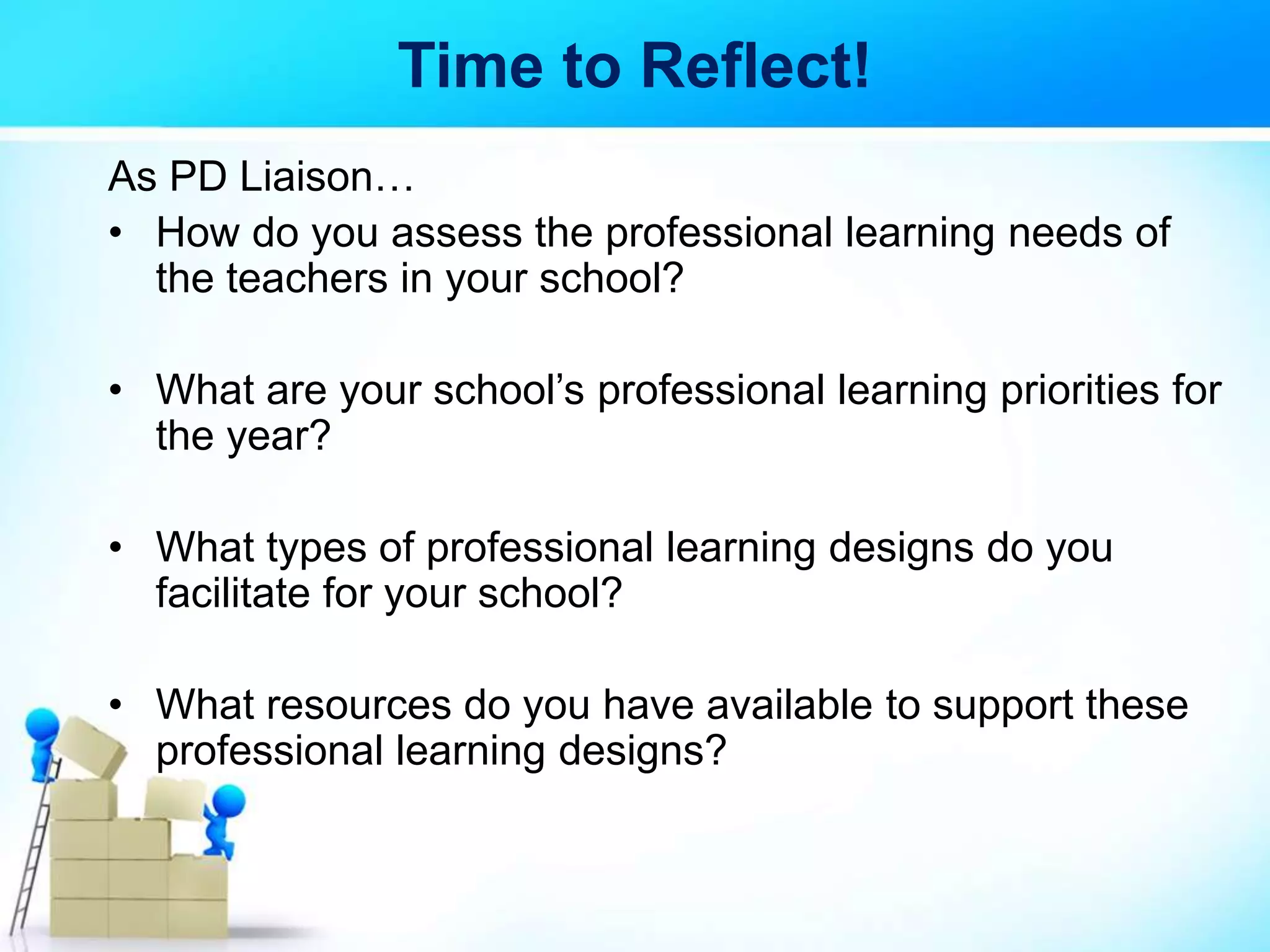 Time to Reflect!
As PD Liaison…
• How do you assess the professional learning needs of
the teachers in your school?
• What are your school’s professional learning priorities for
the year?
• What types of professional learning designs do you
facilitate for your school?
• What resources do you have available to support these
professional learning designs?
 