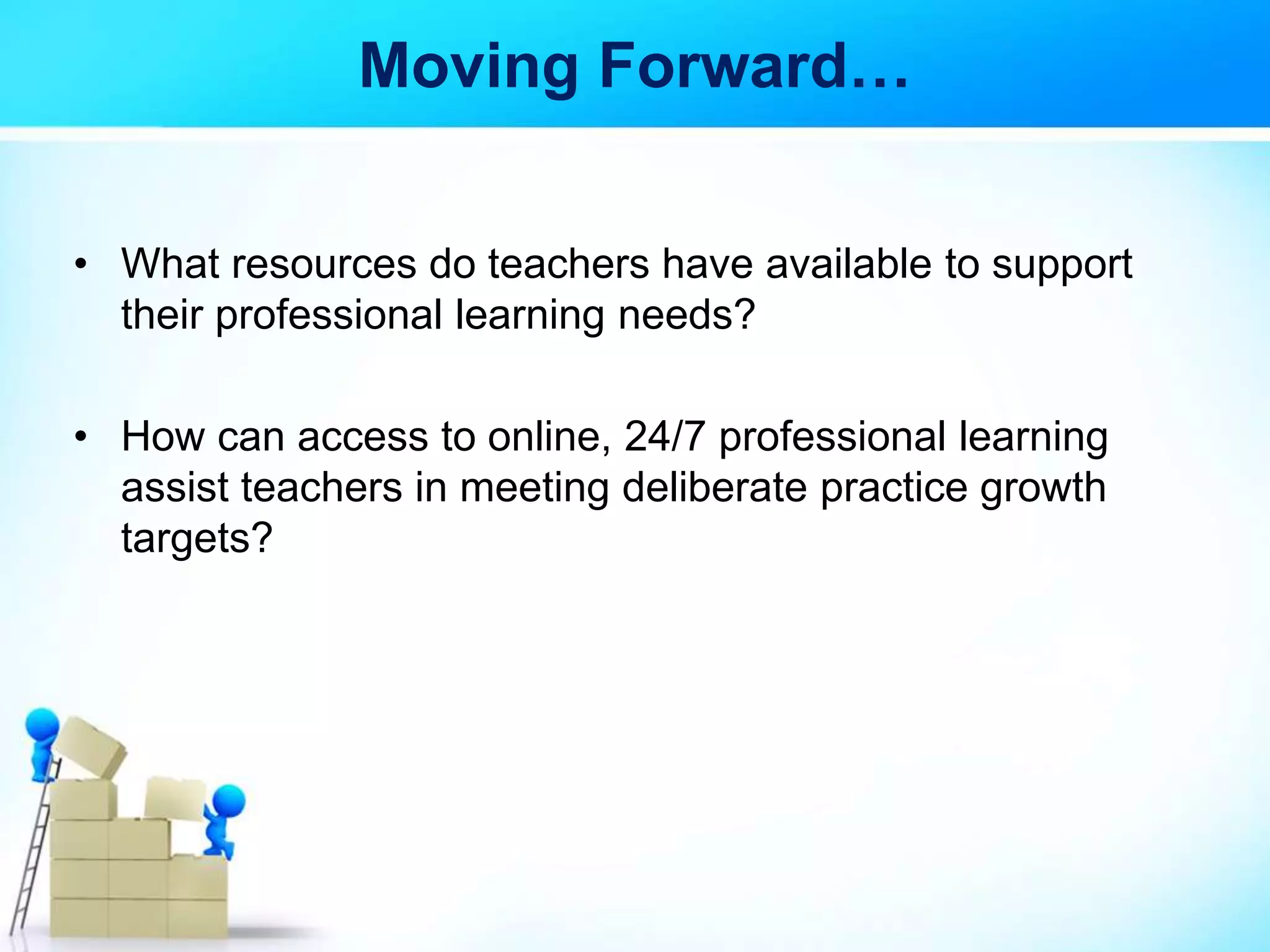 Moving Forward…
• What resources do teachers have available to support
their professional learning needs?
• How can access to online, 24/7 professional learning
assist teachers in meeting deliberate practice growth
targets?
 