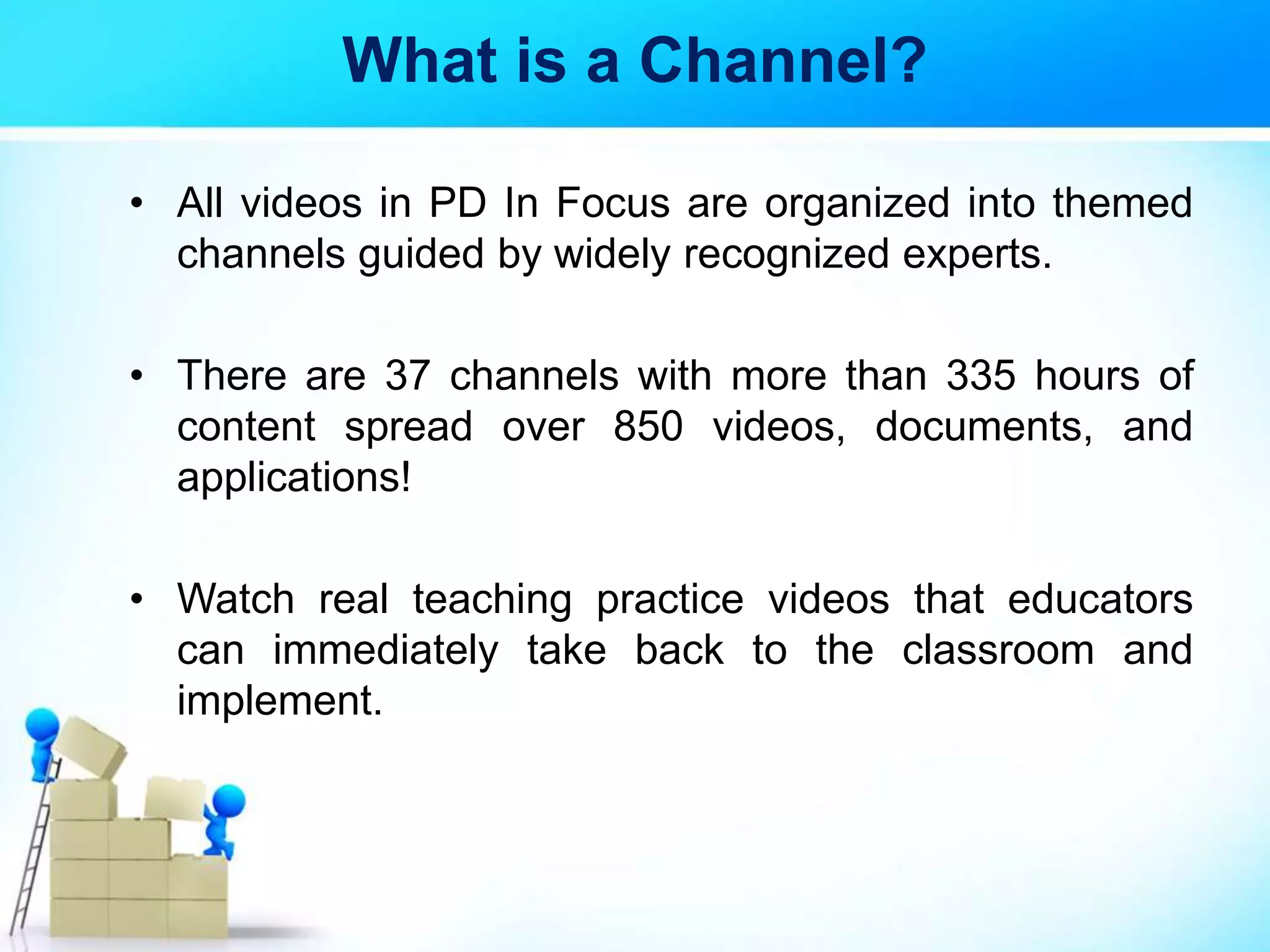 What is a Channel?
• All videos in PD In Focus are organized into themed
channels guided by widely recognized experts.
• There are 37 channels with more than 335 hours of
content spread over 850 videos, documents, and
applications!
• Watch real teaching practice videos that educators
can immediately take back to the classroom and
implement.
 
