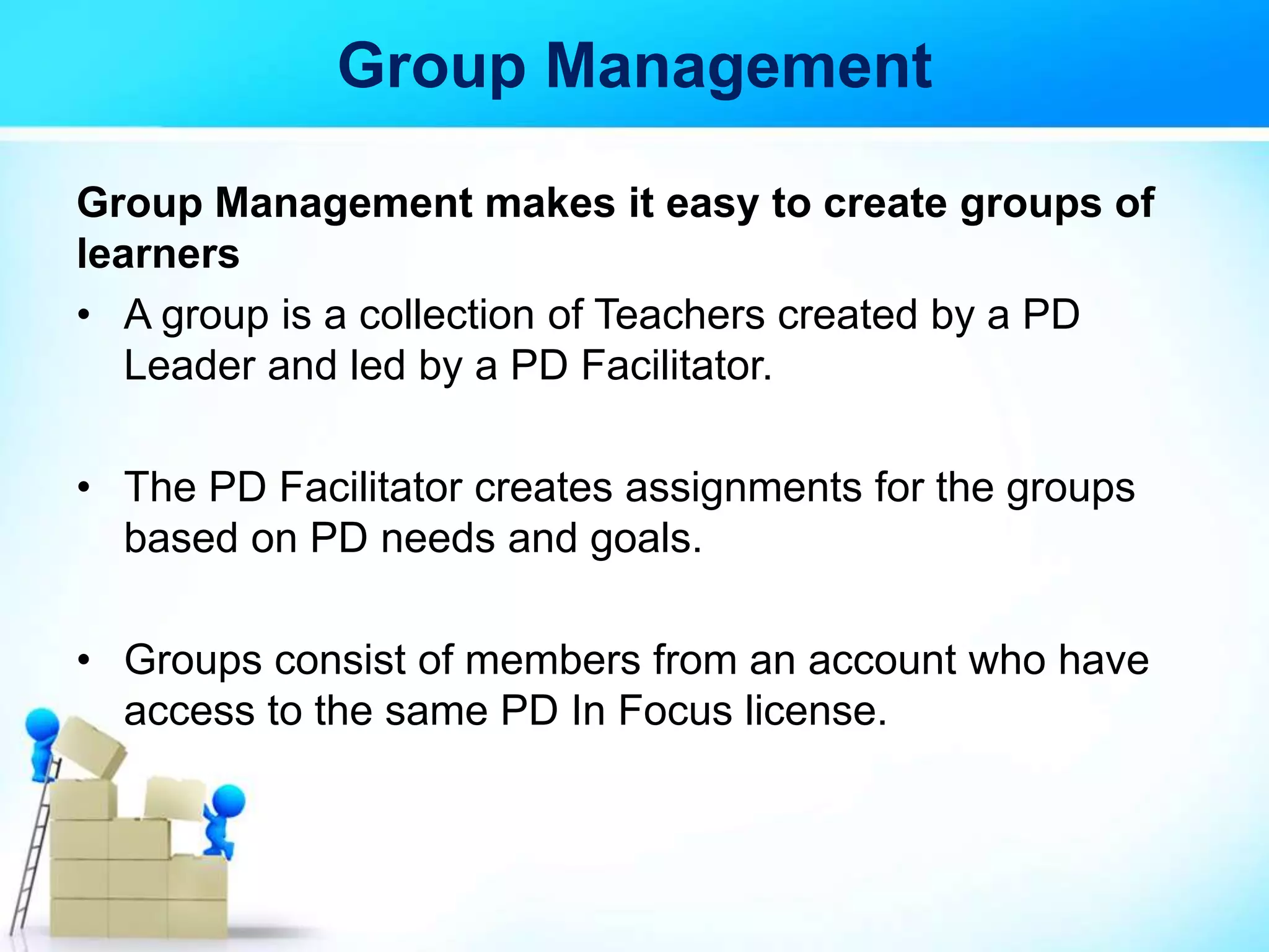 Group Management
Group Management makes it easy to create groups of
learners
• A group is a collection of Teachers created by a PD
Leader and led by a PD Facilitator.
• The PD Facilitator creates assignments for the groups
based on PD needs and goals.
• Groups consist of members from an account who have
access to the same PD In Focus license.
 