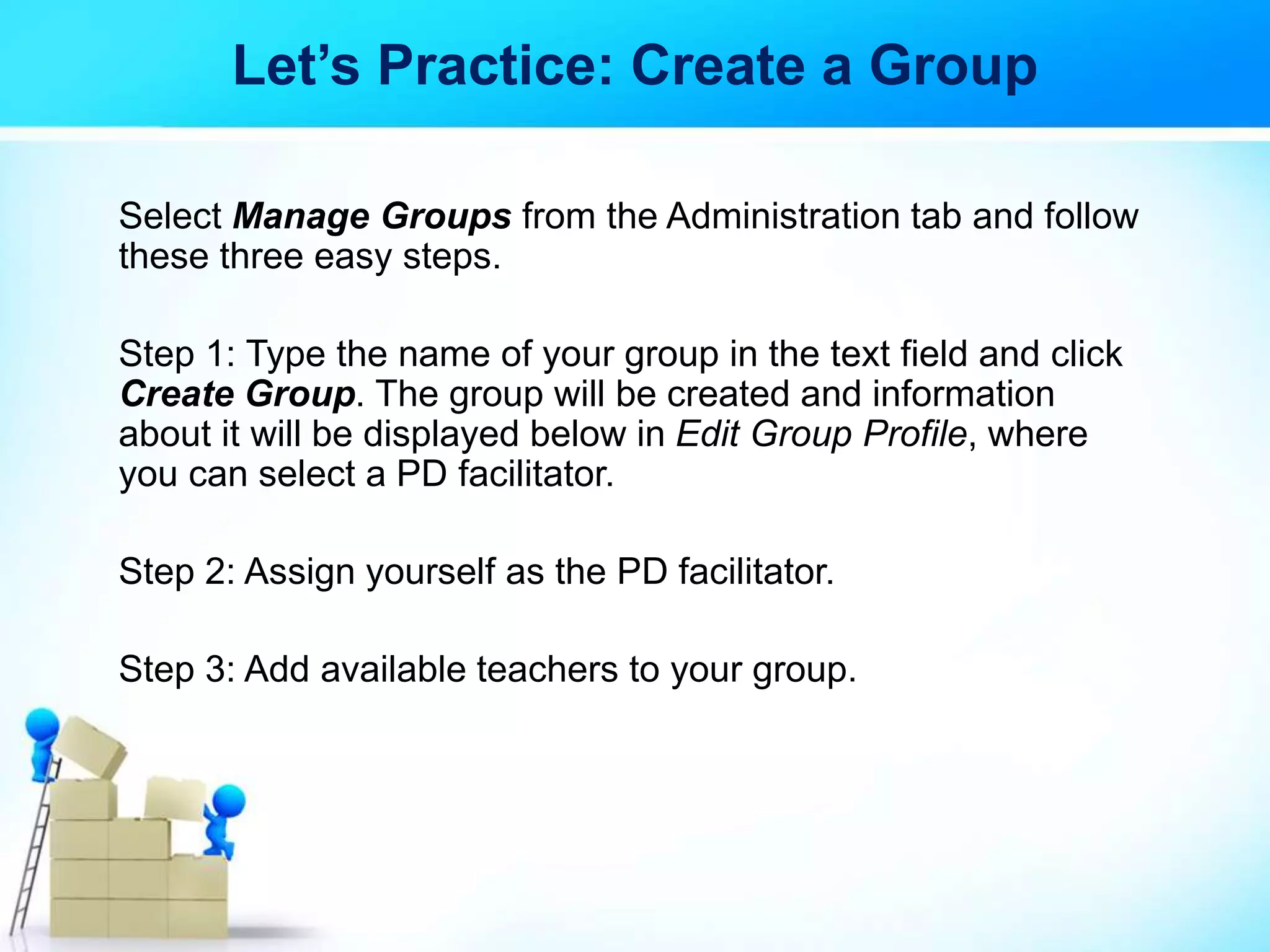 Let’s Practice: Create a Group
Select Manage Groups from the Administration tab and follow
these three easy steps.
Step 1: Type the name of your group in the text field and click
Create Group. The group will be created and information
about it will be displayed below in Edit Group Profile, where
you can select a PD facilitator.
Step 2: Assign yourself as the PD facilitator.
Step 3: Add available teachers to your group.
 